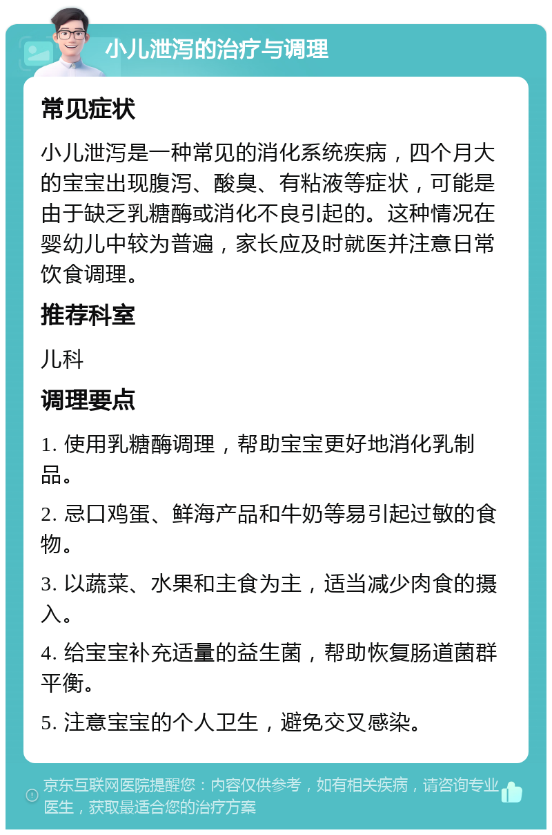 小儿泄泻的治疗与调理 常见症状 小儿泄泻是一种常见的消化系统疾病，四个月大的宝宝出现腹泻、酸臭、有粘液等症状，可能是由于缺乏乳糖酶或消化不良引起的。这种情况在婴幼儿中较为普遍，家长应及时就医并注意日常饮食调理。 推荐科室 儿科 调理要点 1. 使用乳糖酶调理，帮助宝宝更好地消化乳制品。 2. 忌口鸡蛋、鲜海产品和牛奶等易引起过敏的食物。 3. 以蔬菜、水果和主食为主，适当减少肉食的摄入。 4. 给宝宝补充适量的益生菌，帮助恢复肠道菌群平衡。 5. 注意宝宝的个人卫生，避免交叉感染。