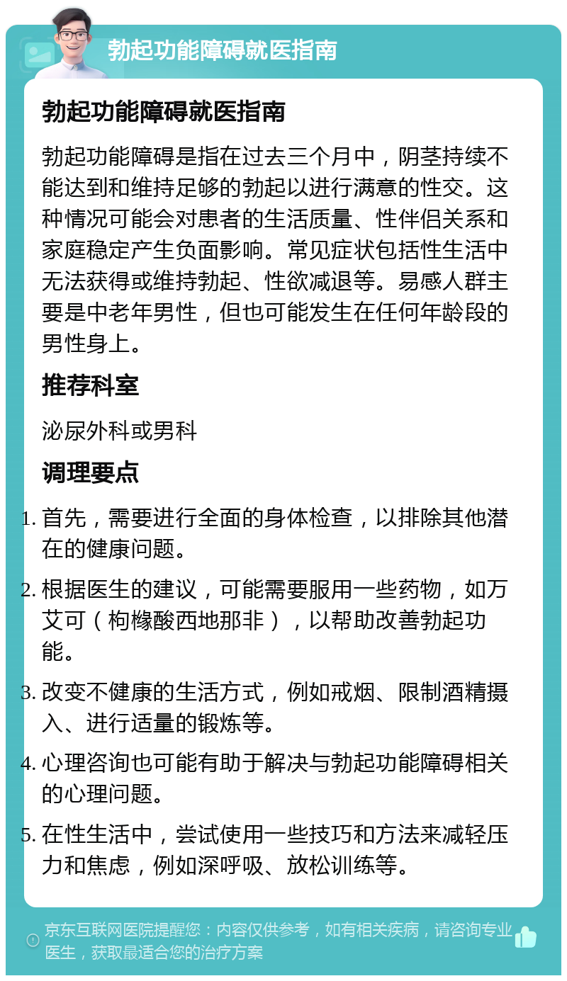 勃起功能障碍就医指南 勃起功能障碍就医指南 勃起功能障碍是指在过去三个月中，阴茎持续不能达到和维持足够的勃起以进行满意的性交。这种情况可能会对患者的生活质量、性伴侣关系和家庭稳定产生负面影响。常见症状包括性生活中无法获得或维持勃起、性欲减退等。易感人群主要是中老年男性，但也可能发生在任何年龄段的男性身上。 推荐科室 泌尿外科或男科 调理要点 首先，需要进行全面的身体检查，以排除其他潜在的健康问题。 根据医生的建议，可能需要服用一些药物，如万艾可（枸橼酸西地那非），以帮助改善勃起功能。 改变不健康的生活方式，例如戒烟、限制酒精摄入、进行适量的锻炼等。 心理咨询也可能有助于解决与勃起功能障碍相关的心理问题。 在性生活中，尝试使用一些技巧和方法来减轻压力和焦虑，例如深呼吸、放松训练等。