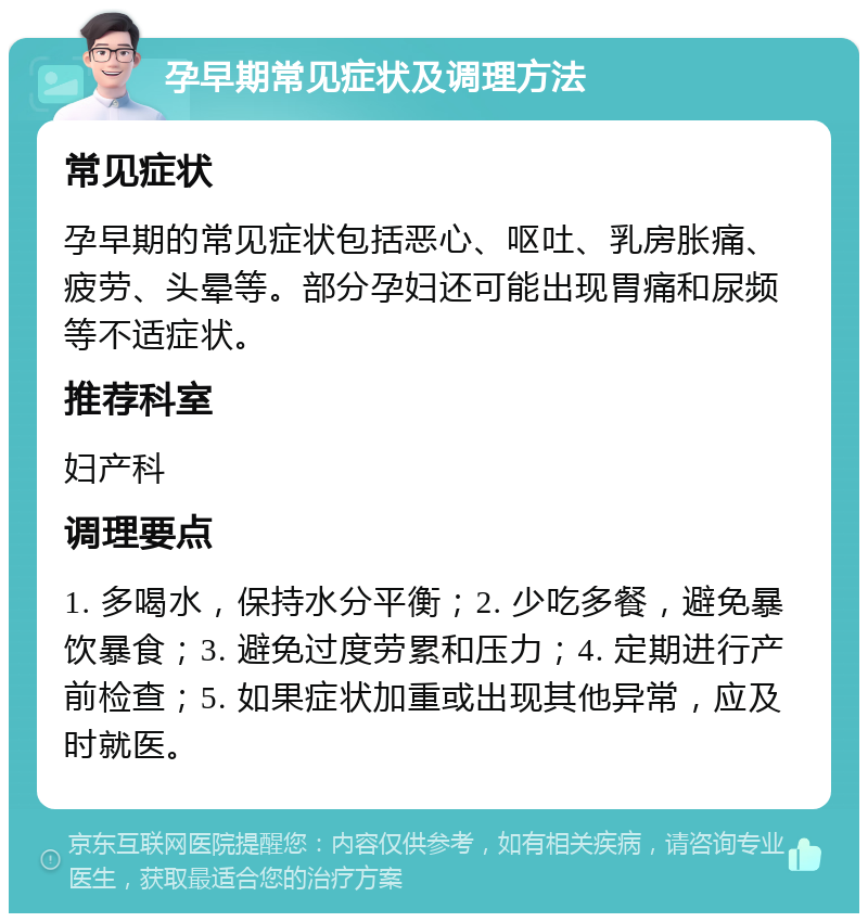 孕早期常见症状及调理方法 常见症状 孕早期的常见症状包括恶心、呕吐、乳房胀痛、疲劳、头晕等。部分孕妇还可能出现胃痛和尿频等不适症状。 推荐科室 妇产科 调理要点 1. 多喝水，保持水分平衡；2. 少吃多餐，避免暴饮暴食；3. 避免过度劳累和压力；4. 定期进行产前检查；5. 如果症状加重或出现其他异常，应及时就医。