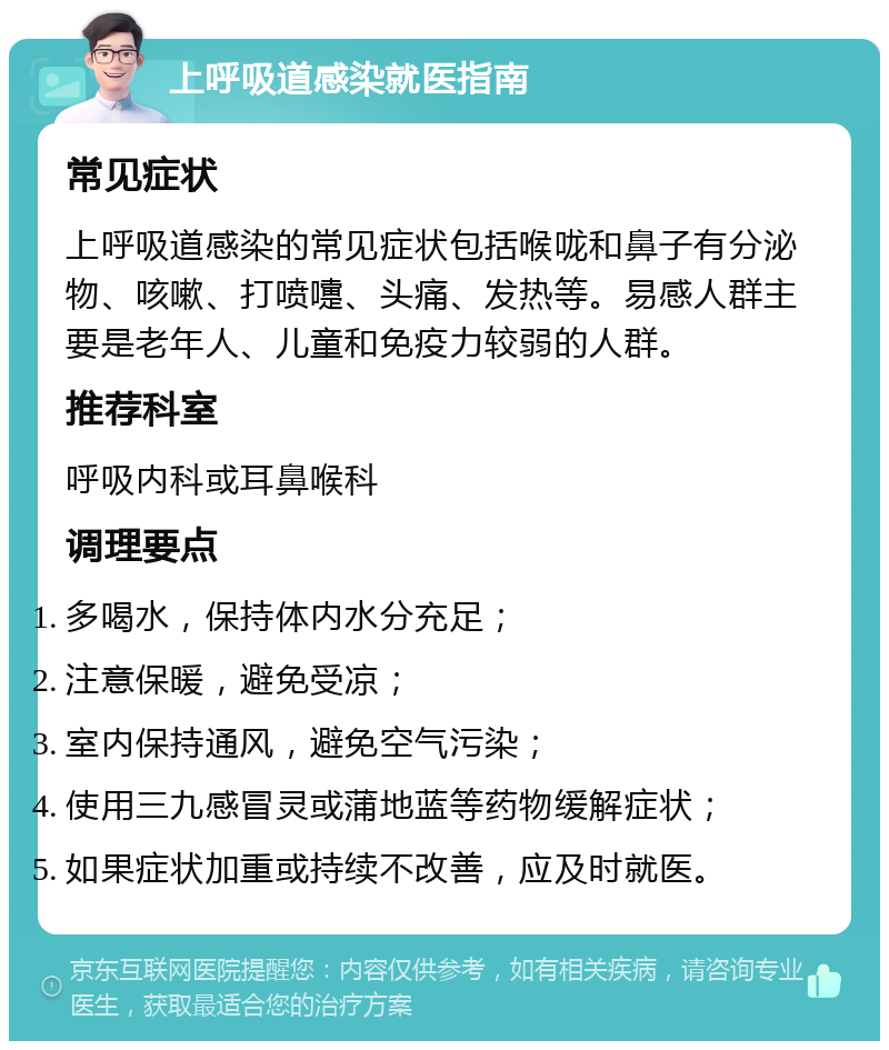 上呼吸道感染就医指南 常见症状 上呼吸道感染的常见症状包括喉咙和鼻子有分泌物、咳嗽、打喷嚏、头痛、发热等。易感人群主要是老年人、儿童和免疫力较弱的人群。 推荐科室 呼吸内科或耳鼻喉科 调理要点 多喝水，保持体内水分充足； 注意保暖，避免受凉； 室内保持通风，避免空气污染； 使用三九感冒灵或蒲地蓝等药物缓解症状； 如果症状加重或持续不改善，应及时就医。