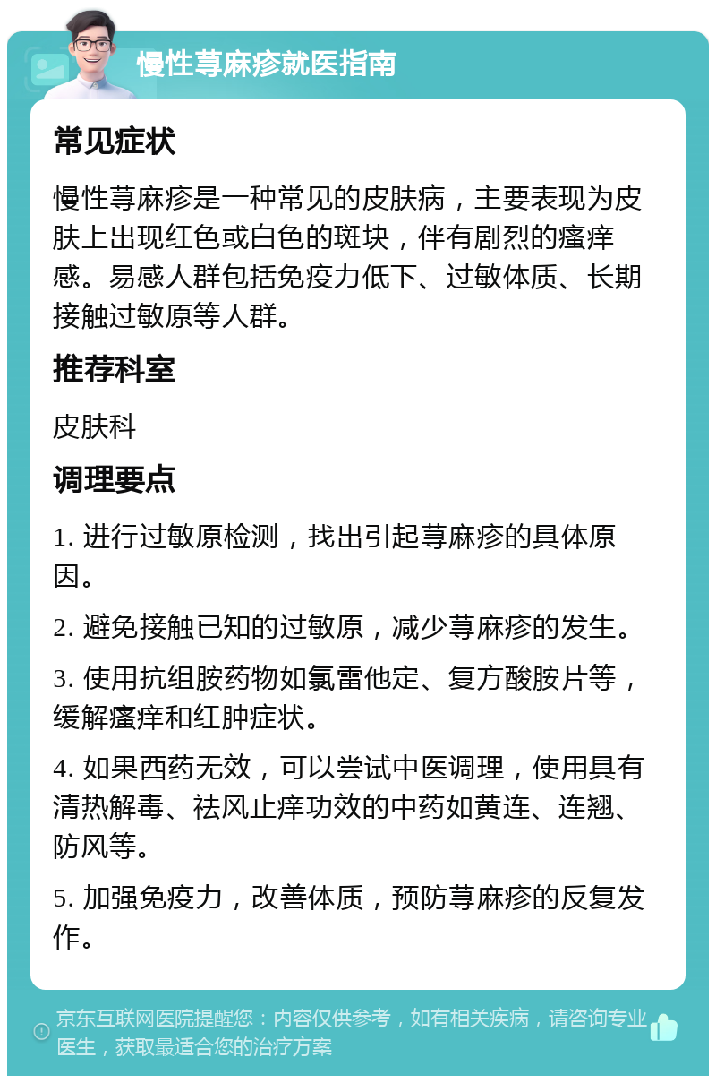 慢性荨麻疹就医指南 常见症状 慢性荨麻疹是一种常见的皮肤病，主要表现为皮肤上出现红色或白色的斑块，伴有剧烈的瘙痒感。易感人群包括免疫力低下、过敏体质、长期接触过敏原等人群。 推荐科室 皮肤科 调理要点 1. 进行过敏原检测，找出引起荨麻疹的具体原因。 2. 避免接触已知的过敏原，减少荨麻疹的发生。 3. 使用抗组胺药物如氯雷他定、复方酸胺片等，缓解瘙痒和红肿症状。 4. 如果西药无效，可以尝试中医调理，使用具有清热解毒、祛风止痒功效的中药如黄连、连翘、防风等。 5. 加强免疫力，改善体质，预防荨麻疹的反复发作。