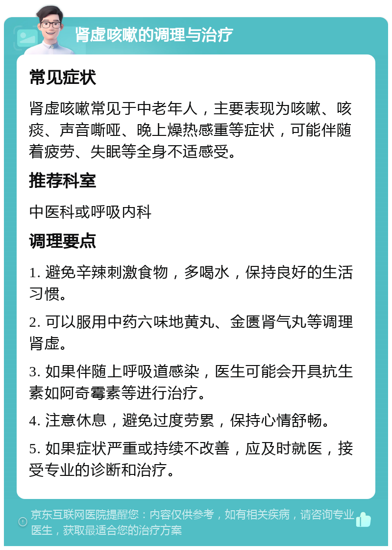 肾虚咳嗽的调理与治疗 常见症状 肾虚咳嗽常见于中老年人，主要表现为咳嗽、咳痰、声音嘶哑、晚上燥热感重等症状，可能伴随着疲劳、失眠等全身不适感受。 推荐科室 中医科或呼吸内科 调理要点 1. 避免辛辣刺激食物，多喝水，保持良好的生活习惯。 2. 可以服用中药六味地黄丸、金匮肾气丸等调理肾虚。 3. 如果伴随上呼吸道感染，医生可能会开具抗生素如阿奇霉素等进行治疗。 4. 注意休息，避免过度劳累，保持心情舒畅。 5. 如果症状严重或持续不改善，应及时就医，接受专业的诊断和治疗。