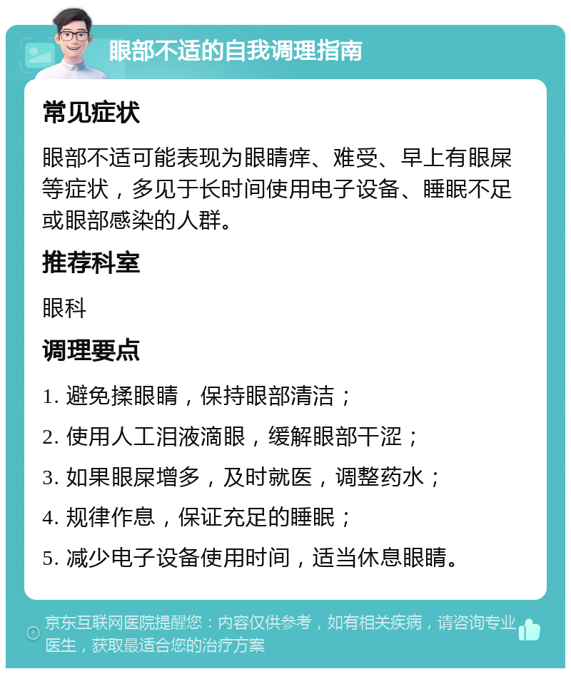 眼部不适的自我调理指南 常见症状 眼部不适可能表现为眼睛痒、难受、早上有眼屎等症状，多见于长时间使用电子设备、睡眠不足或眼部感染的人群。 推荐科室 眼科 调理要点 1. 避免揉眼睛，保持眼部清洁； 2. 使用人工泪液滴眼，缓解眼部干涩； 3. 如果眼屎增多，及时就医，调整药水； 4. 规律作息，保证充足的睡眠； 5. 减少电子设备使用时间，适当休息眼睛。