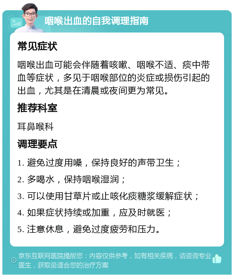 咽喉出血的自我调理指南 常见症状 咽喉出血可能会伴随着咳嗽、咽喉不适、痰中带血等症状，多见于咽喉部位的炎症或损伤引起的出血，尤其是在清晨或夜间更为常见。 推荐科室 耳鼻喉科 调理要点 1. 避免过度用嗓，保持良好的声带卫生； 2. 多喝水，保持咽喉湿润； 3. 可以使用甘草片或止咳化痰糖浆缓解症状； 4. 如果症状持续或加重，应及时就医； 5. 注意休息，避免过度疲劳和压力。