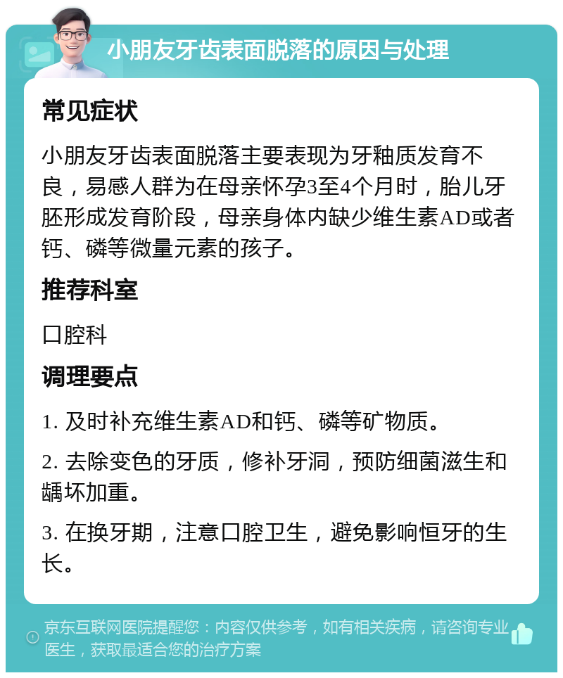 小朋友牙齿表面脱落的原因与处理 常见症状 小朋友牙齿表面脱落主要表现为牙釉质发育不良，易感人群为在母亲怀孕3至4个月时，胎儿牙胚形成发育阶段，母亲身体内缺少维生素AD或者钙、磷等微量元素的孩子。 推荐科室 口腔科 调理要点 1. 及时补充维生素AD和钙、磷等矿物质。 2. 去除变色的牙质，修补牙洞，预防细菌滋生和龋坏加重。 3. 在换牙期，注意口腔卫生，避免影响恒牙的生长。