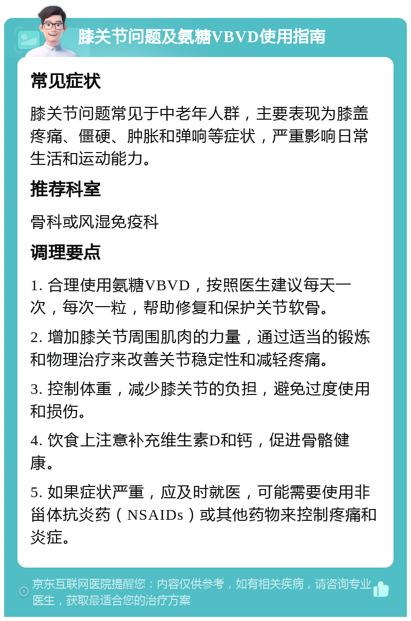 膝关节问题及氨糖VBVD使用指南 常见症状 膝关节问题常见于中老年人群，主要表现为膝盖疼痛、僵硬、肿胀和弹响等症状，严重影响日常生活和运动能力。 推荐科室 骨科或风湿免疫科 调理要点 1. 合理使用氨糖VBVD，按照医生建议每天一次，每次一粒，帮助修复和保护关节软骨。 2. 增加膝关节周围肌肉的力量，通过适当的锻炼和物理治疗来改善关节稳定性和减轻疼痛。 3. 控制体重，减少膝关节的负担，避免过度使用和损伤。 4. 饮食上注意补充维生素D和钙，促进骨骼健康。 5. 如果症状严重，应及时就医，可能需要使用非甾体抗炎药（NSAIDs）或其他药物来控制疼痛和炎症。