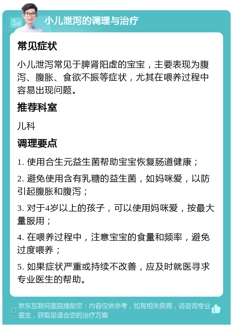 小儿泄泻的调理与治疗 常见症状 小儿泄泻常见于脾肾阳虚的宝宝，主要表现为腹泻、腹胀、食欲不振等症状，尤其在喂养过程中容易出现问题。 推荐科室 儿科 调理要点 1. 使用合生元益生菌帮助宝宝恢复肠道健康； 2. 避免使用含有乳糖的益生菌，如妈咪爱，以防引起腹胀和腹泻； 3. 对于4岁以上的孩子，可以使用妈咪爱，按最大量服用； 4. 在喂养过程中，注意宝宝的食量和频率，避免过度喂养； 5. 如果症状严重或持续不改善，应及时就医寻求专业医生的帮助。