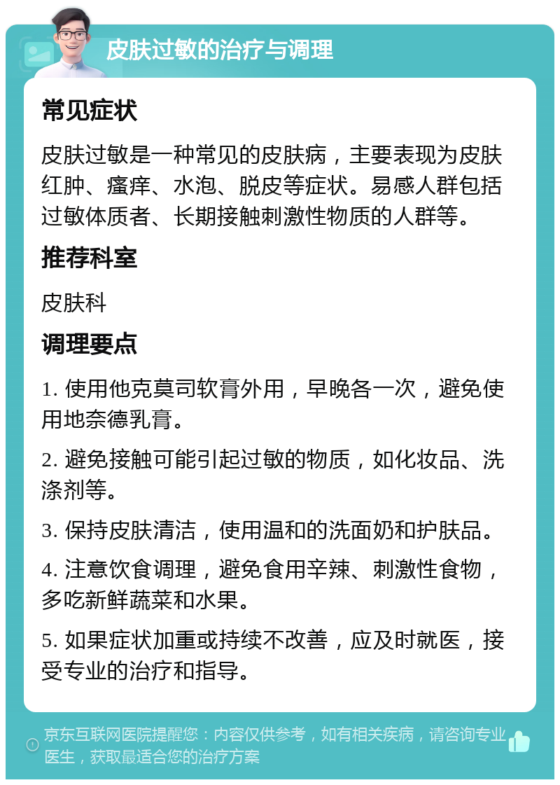 皮肤过敏的治疗与调理 常见症状 皮肤过敏是一种常见的皮肤病，主要表现为皮肤红肿、瘙痒、水泡、脱皮等症状。易感人群包括过敏体质者、长期接触刺激性物质的人群等。 推荐科室 皮肤科 调理要点 1. 使用他克莫司软膏外用，早晚各一次，避免使用地奈德乳膏。 2. 避免接触可能引起过敏的物质，如化妆品、洗涤剂等。 3. 保持皮肤清洁，使用温和的洗面奶和护肤品。 4. 注意饮食调理，避免食用辛辣、刺激性食物，多吃新鲜蔬菜和水果。 5. 如果症状加重或持续不改善，应及时就医，接受专业的治疗和指导。