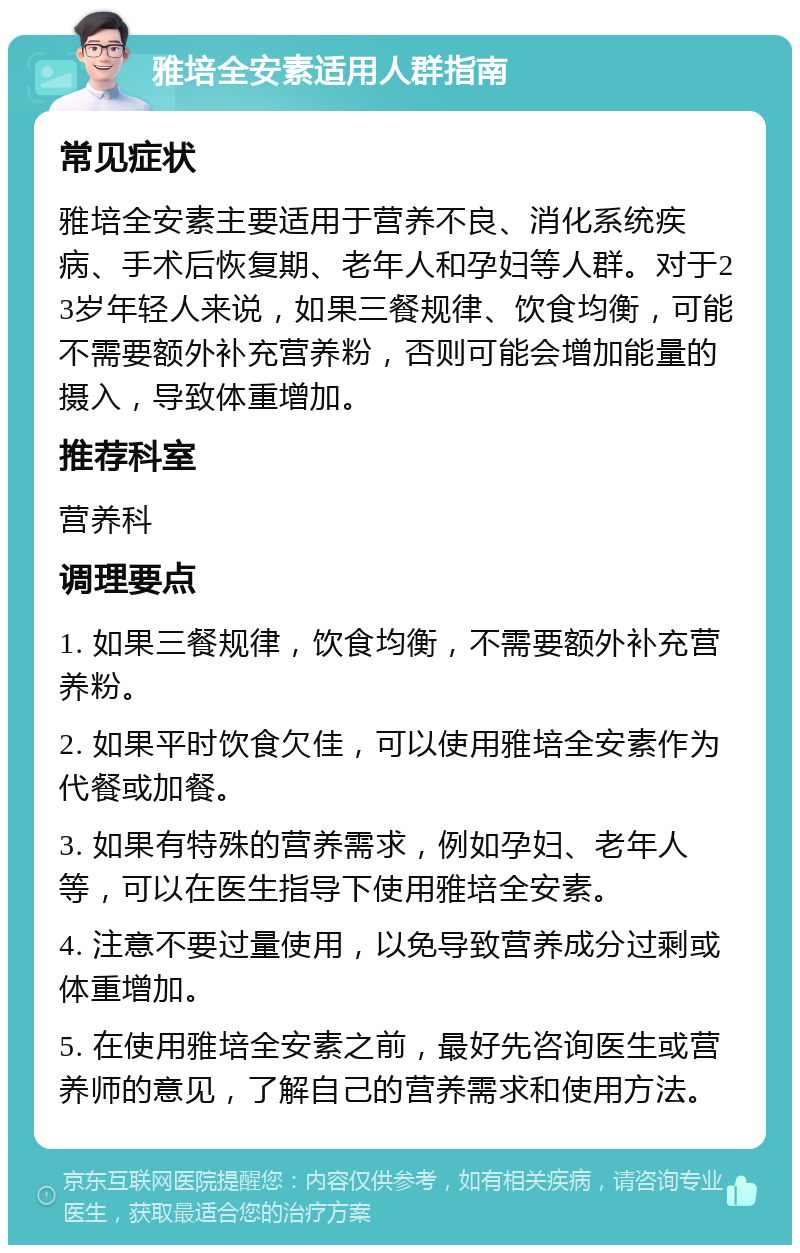 雅培全安素适用人群指南 常见症状 雅培全安素主要适用于营养不良、消化系统疾病、手术后恢复期、老年人和孕妇等人群。对于23岁年轻人来说，如果三餐规律、饮食均衡，可能不需要额外补充营养粉，否则可能会增加能量的摄入，导致体重增加。 推荐科室 营养科 调理要点 1. 如果三餐规律，饮食均衡，不需要额外补充营养粉。 2. 如果平时饮食欠佳，可以使用雅培全安素作为代餐或加餐。 3. 如果有特殊的营养需求，例如孕妇、老年人等，可以在医生指导下使用雅培全安素。 4. 注意不要过量使用，以免导致营养成分过剩或体重增加。 5. 在使用雅培全安素之前，最好先咨询医生或营养师的意见，了解自己的营养需求和使用方法。