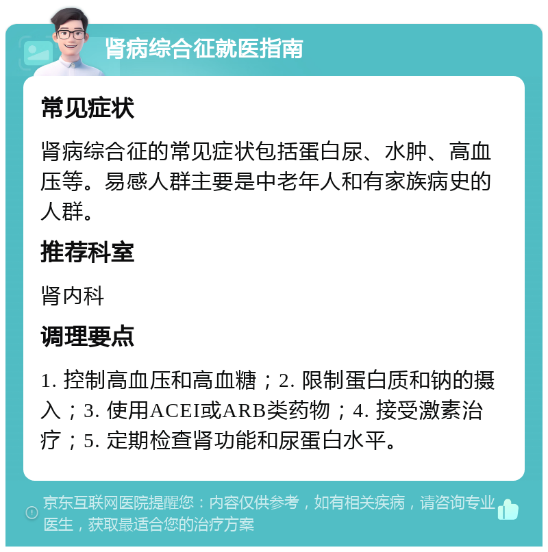 肾病综合征就医指南 常见症状 肾病综合征的常见症状包括蛋白尿、水肿、高血压等。易感人群主要是中老年人和有家族病史的人群。 推荐科室 肾内科 调理要点 1. 控制高血压和高血糖；2. 限制蛋白质和钠的摄入；3. 使用ACEI或ARB类药物；4. 接受激素治疗；5. 定期检查肾功能和尿蛋白水平。