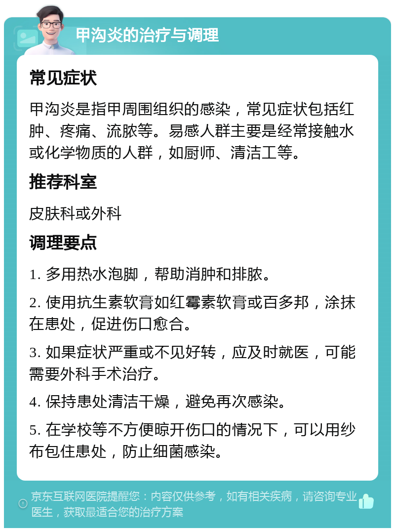 甲沟炎的治疗与调理 常见症状 甲沟炎是指甲周围组织的感染，常见症状包括红肿、疼痛、流脓等。易感人群主要是经常接触水或化学物质的人群，如厨师、清洁工等。 推荐科室 皮肤科或外科 调理要点 1. 多用热水泡脚，帮助消肿和排脓。 2. 使用抗生素软膏如红霉素软膏或百多邦，涂抹在患处，促进伤口愈合。 3. 如果症状严重或不见好转，应及时就医，可能需要外科手术治疗。 4. 保持患处清洁干燥，避免再次感染。 5. 在学校等不方便晾开伤口的情况下，可以用纱布包住患处，防止细菌感染。