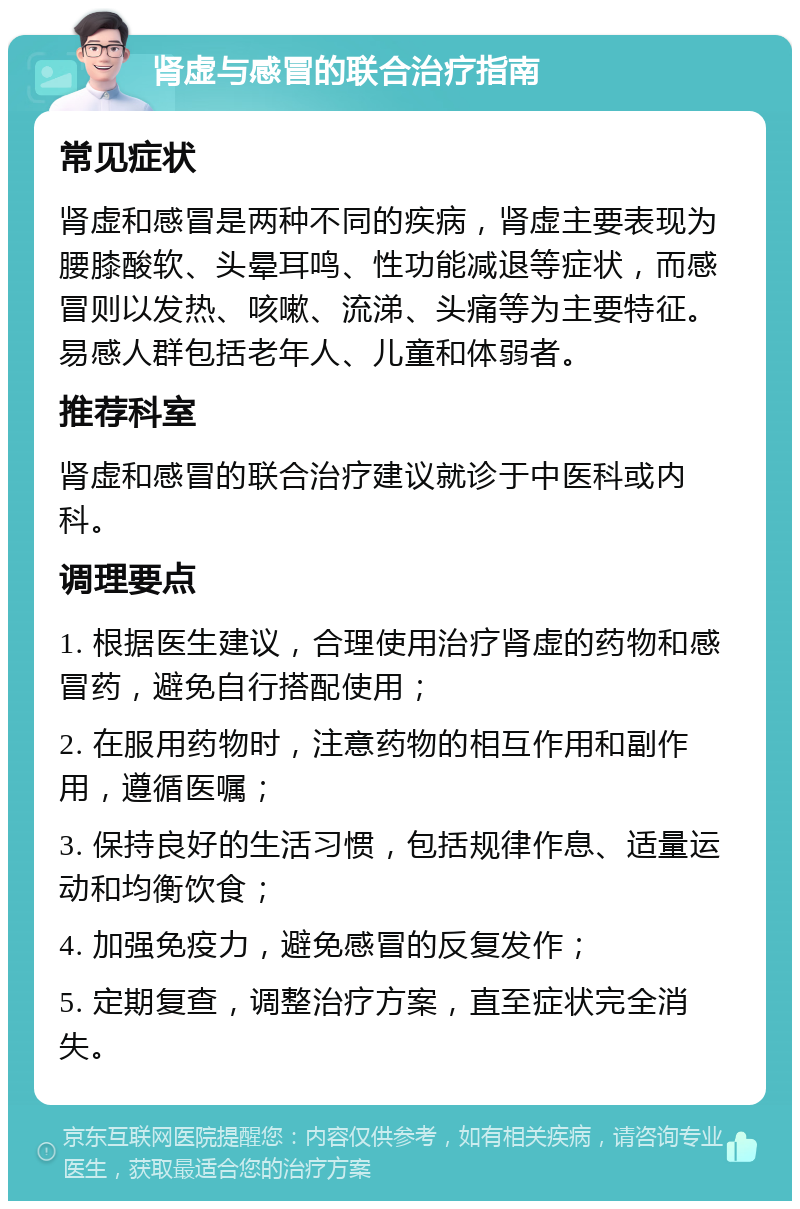 肾虚与感冒的联合治疗指南 常见症状 肾虚和感冒是两种不同的疾病，肾虚主要表现为腰膝酸软、头晕耳鸣、性功能减退等症状，而感冒则以发热、咳嗽、流涕、头痛等为主要特征。易感人群包括老年人、儿童和体弱者。 推荐科室 肾虚和感冒的联合治疗建议就诊于中医科或内科。 调理要点 1. 根据医生建议，合理使用治疗肾虚的药物和感冒药，避免自行搭配使用； 2. 在服用药物时，注意药物的相互作用和副作用，遵循医嘱； 3. 保持良好的生活习惯，包括规律作息、适量运动和均衡饮食； 4. 加强免疫力，避免感冒的反复发作； 5. 定期复查，调整治疗方案，直至症状完全消失。