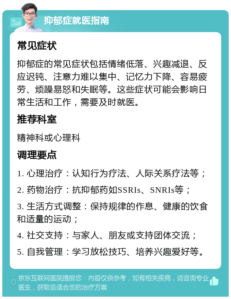 抑郁症就医指南 常见症状 抑郁症的常见症状包括情绪低落、兴趣减退、反应迟钝、注意力难以集中、记忆力下降、容易疲劳、烦躁易怒和失眠等。这些症状可能会影响日常生活和工作，需要及时就医。 推荐科室 精神科或心理科 调理要点 1. 心理治疗：认知行为疗法、人际关系疗法等； 2. 药物治疗：抗抑郁药如SSRIs、SNRIs等； 3. 生活方式调整：保持规律的作息、健康的饮食和适量的运动； 4. 社交支持：与家人、朋友或支持团体交流； 5. 自我管理：学习放松技巧、培养兴趣爱好等。