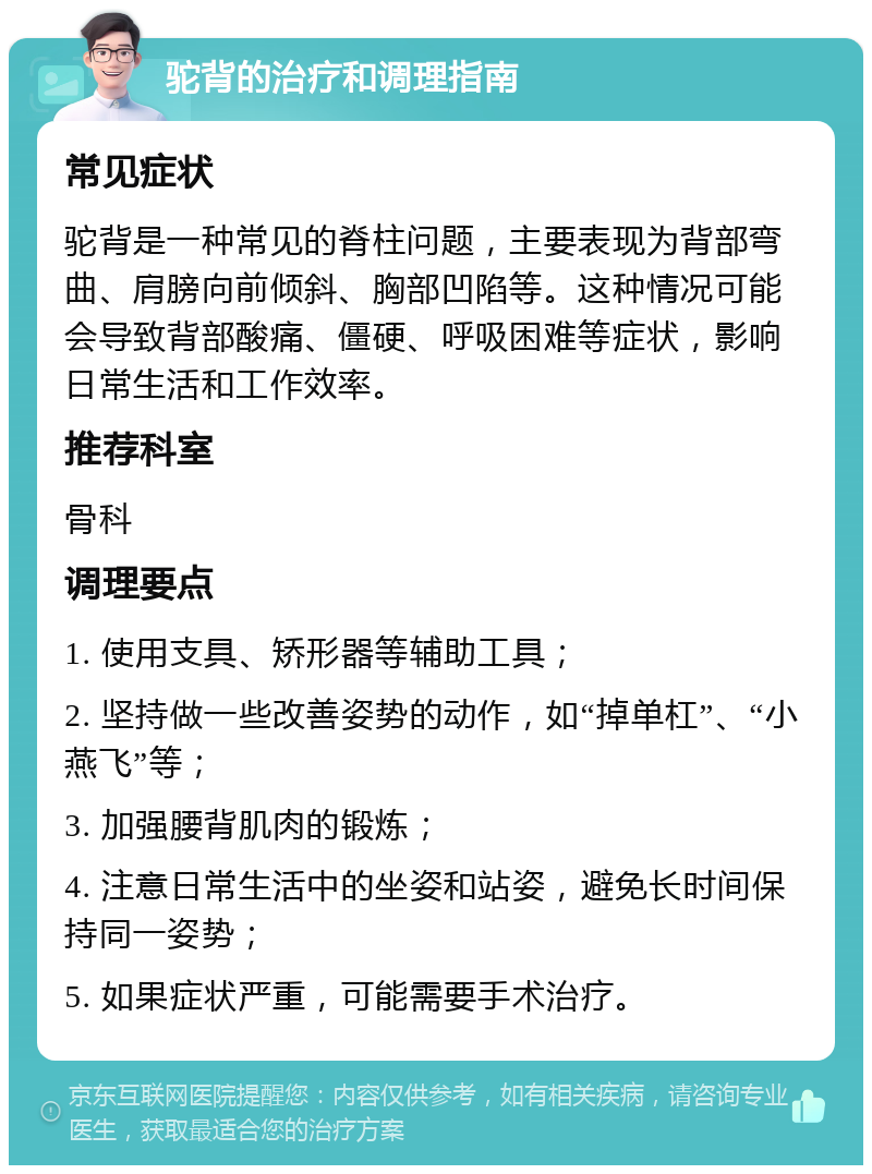 驼背的治疗和调理指南 常见症状 驼背是一种常见的脊柱问题，主要表现为背部弯曲、肩膀向前倾斜、胸部凹陷等。这种情况可能会导致背部酸痛、僵硬、呼吸困难等症状，影响日常生活和工作效率。 推荐科室 骨科 调理要点 1. 使用支具、矫形器等辅助工具； 2. 坚持做一些改善姿势的动作，如“掉单杠”、“小燕飞”等； 3. 加强腰背肌肉的锻炼； 4. 注意日常生活中的坐姿和站姿，避免长时间保持同一姿势； 5. 如果症状严重，可能需要手术治疗。