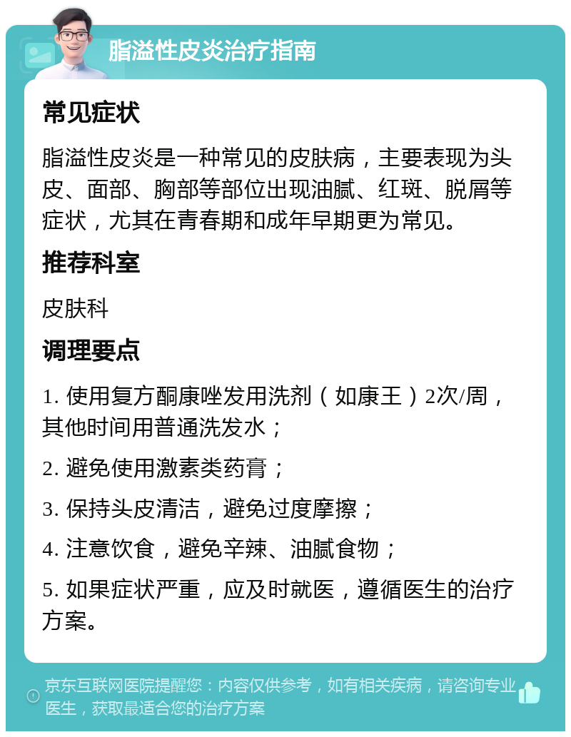 脂溢性皮炎治疗指南 常见症状 脂溢性皮炎是一种常见的皮肤病，主要表现为头皮、面部、胸部等部位出现油腻、红斑、脱屑等症状，尤其在青春期和成年早期更为常见。 推荐科室 皮肤科 调理要点 1. 使用复方酮康唑发用洗剂（如康王）2次/周，其他时间用普通洗发水； 2. 避免使用激素类药膏； 3. 保持头皮清洁，避免过度摩擦； 4. 注意饮食，避免辛辣、油腻食物； 5. 如果症状严重，应及时就医，遵循医生的治疗方案。