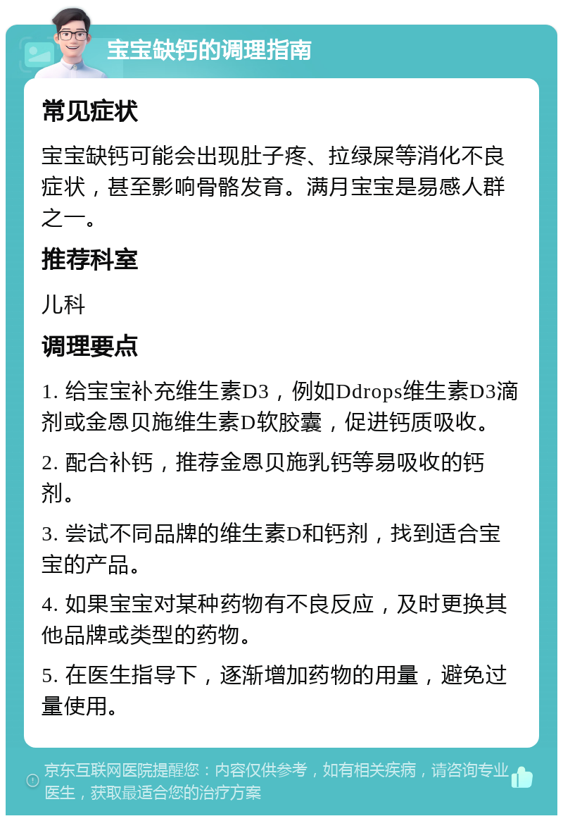 宝宝缺钙的调理指南 常见症状 宝宝缺钙可能会出现肚子疼、拉绿屎等消化不良症状，甚至影响骨骼发育。满月宝宝是易感人群之一。 推荐科室 儿科 调理要点 1. 给宝宝补充维生素D3，例如Ddrops维生素D3滴剂或金恩贝施维生素D软胶囊，促进钙质吸收。 2. 配合补钙，推荐金恩贝施乳钙等易吸收的钙剂。 3. 尝试不同品牌的维生素D和钙剂，找到适合宝宝的产品。 4. 如果宝宝对某种药物有不良反应，及时更换其他品牌或类型的药物。 5. 在医生指导下，逐渐增加药物的用量，避免过量使用。