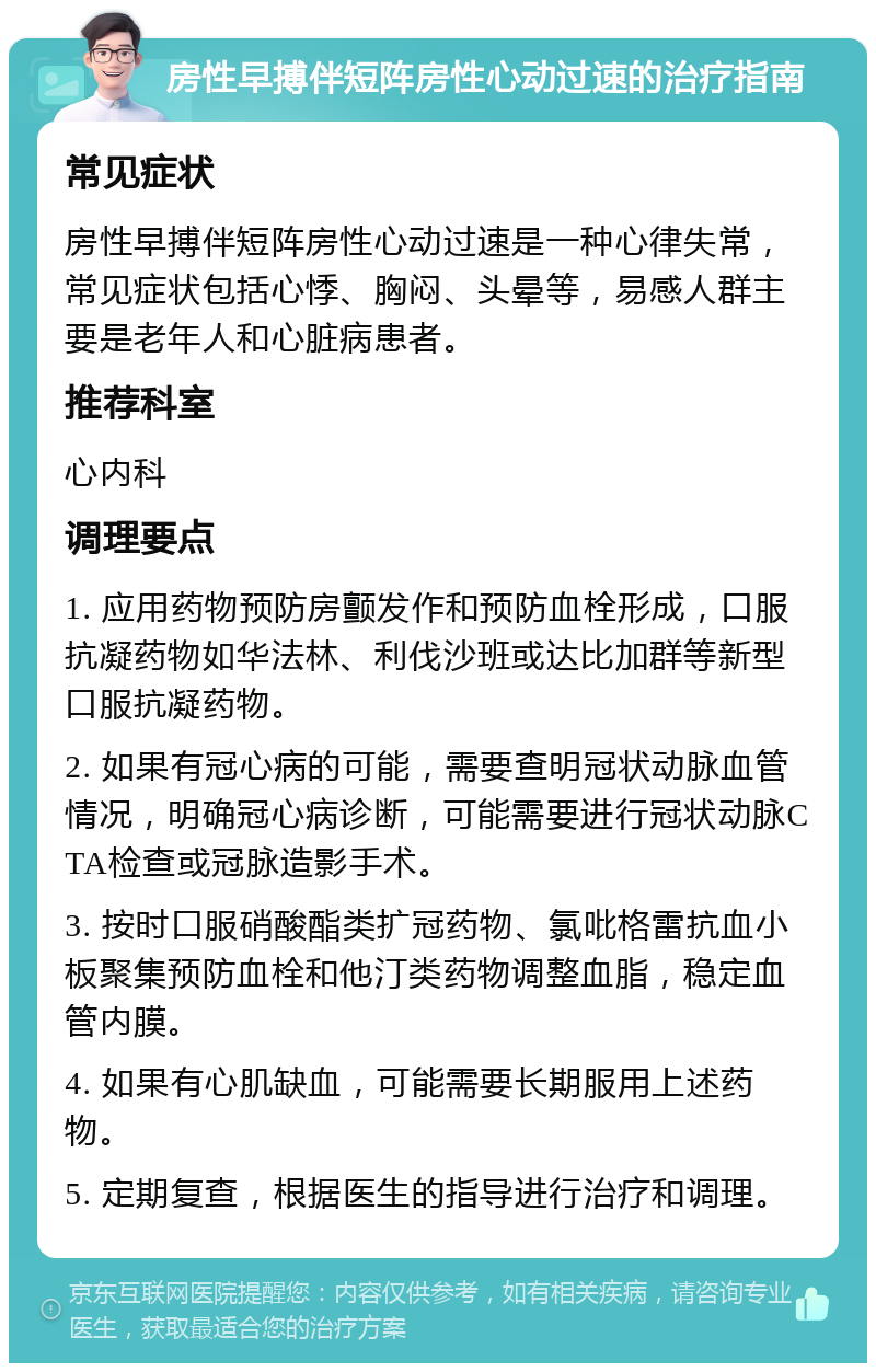 房性早搏伴短阵房性心动过速的治疗指南 常见症状 房性早搏伴短阵房性心动过速是一种心律失常，常见症状包括心悸、胸闷、头晕等，易感人群主要是老年人和心脏病患者。 推荐科室 心内科 调理要点 1. 应用药物预防房颤发作和预防血栓形成，口服抗凝药物如华法林、利伐沙班或达比加群等新型口服抗凝药物。 2. 如果有冠心病的可能，需要查明冠状动脉血管情况，明确冠心病诊断，可能需要进行冠状动脉CTA检查或冠脉造影手术。 3. 按时口服硝酸酯类扩冠药物、氯吡格雷抗血小板聚集预防血栓和他汀类药物调整血脂，稳定血管内膜。 4. 如果有心肌缺血，可能需要长期服用上述药物。 5. 定期复查，根据医生的指导进行治疗和调理。