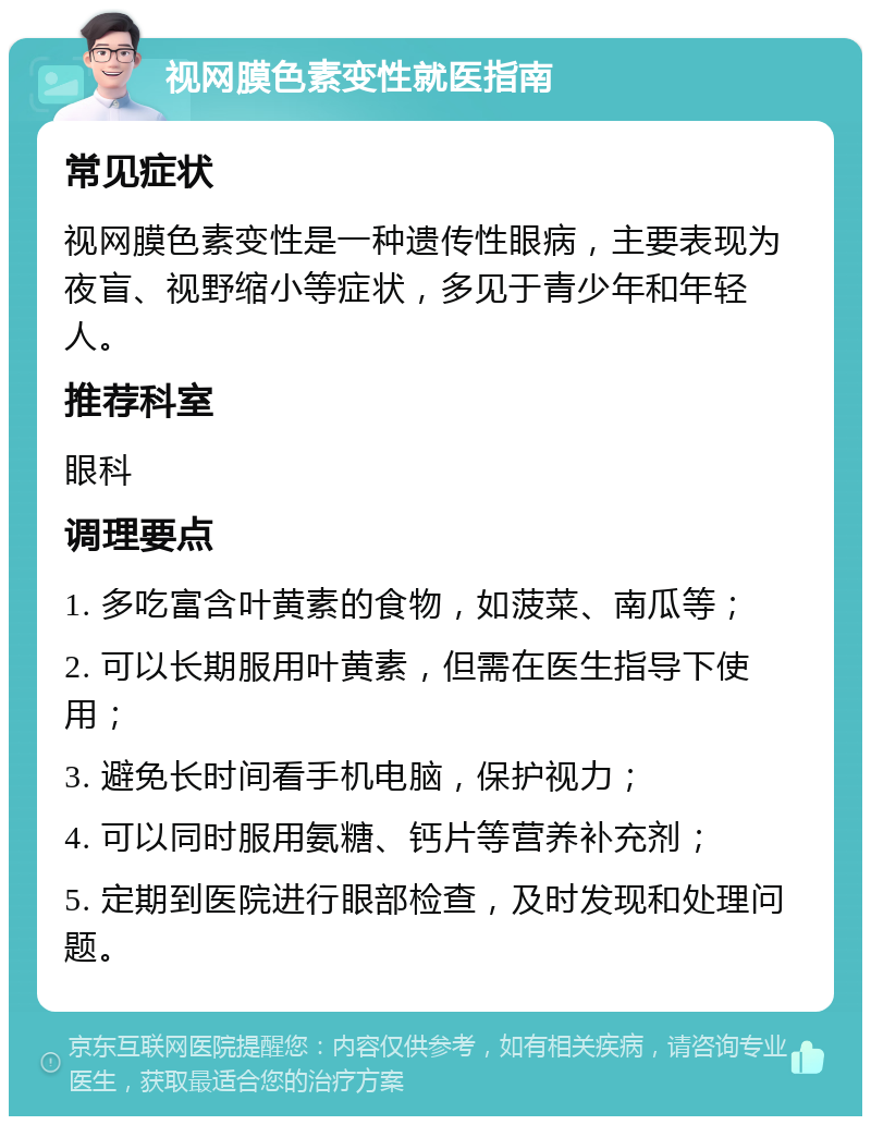 视网膜色素变性就医指南 常见症状 视网膜色素变性是一种遗传性眼病，主要表现为夜盲、视野缩小等症状，多见于青少年和年轻人。 推荐科室 眼科 调理要点 1. 多吃富含叶黄素的食物，如菠菜、南瓜等； 2. 可以长期服用叶黄素，但需在医生指导下使用； 3. 避免长时间看手机电脑，保护视力； 4. 可以同时服用氨糖、钙片等营养补充剂； 5. 定期到医院进行眼部检查，及时发现和处理问题。