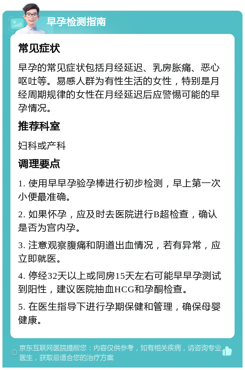 早孕检测指南 常见症状 早孕的常见症状包括月经延迟、乳房胀痛、恶心呕吐等。易感人群为有性生活的女性，特别是月经周期规律的女性在月经延迟后应警惕可能的早孕情况。 推荐科室 妇科或产科 调理要点 1. 使用早早孕验孕棒进行初步检测，早上第一次小便最准确。 2. 如果怀孕，应及时去医院进行B超检查，确认是否为宫内孕。 3. 注意观察腹痛和阴道出血情况，若有异常，应立即就医。 4. 停经32天以上或同房15天左右可能早早孕测试到阳性，建议医院抽血HCG和孕酮检查。 5. 在医生指导下进行孕期保健和管理，确保母婴健康。