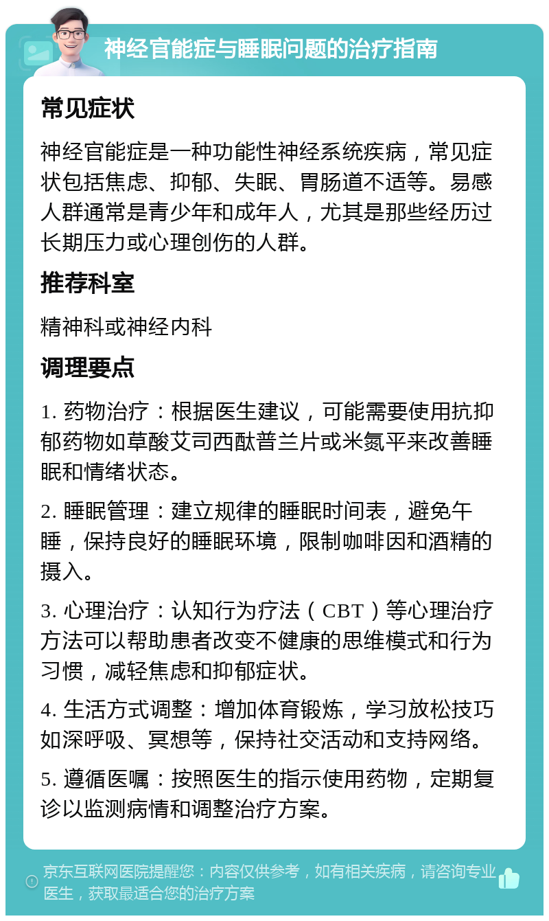 神经官能症与睡眠问题的治疗指南 常见症状 神经官能症是一种功能性神经系统疾病，常见症状包括焦虑、抑郁、失眠、胃肠道不适等。易感人群通常是青少年和成年人，尤其是那些经历过长期压力或心理创伤的人群。 推荐科室 精神科或神经内科 调理要点 1. 药物治疗：根据医生建议，可能需要使用抗抑郁药物如草酸艾司西酞普兰片或米氮平来改善睡眠和情绪状态。 2. 睡眠管理：建立规律的睡眠时间表，避免午睡，保持良好的睡眠环境，限制咖啡因和酒精的摄入。 3. 心理治疗：认知行为疗法（CBT）等心理治疗方法可以帮助患者改变不健康的思维模式和行为习惯，减轻焦虑和抑郁症状。 4. 生活方式调整：增加体育锻炼，学习放松技巧如深呼吸、冥想等，保持社交活动和支持网络。 5. 遵循医嘱：按照医生的指示使用药物，定期复诊以监测病情和调整治疗方案。