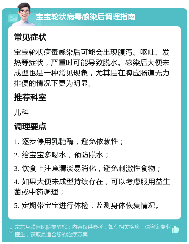 宝宝轮状病毒感染后调理指南 常见症状 宝宝轮状病毒感染后可能会出现腹泻、呕吐、发热等症状，严重时可能导致脱水。感染后大便未成型也是一种常见现象，尤其是在脾虚肠道无力排便的情况下更为明显。 推荐科室 儿科 调理要点 1. 逐步停用乳糖酶，避免依赖性； 2. 给宝宝多喝水，预防脱水； 3. 饮食上注意清淡易消化，避免刺激性食物； 4. 如果大便未成型持续存在，可以考虑服用益生菌或中药调理； 5. 定期带宝宝进行体检，监测身体恢复情况。