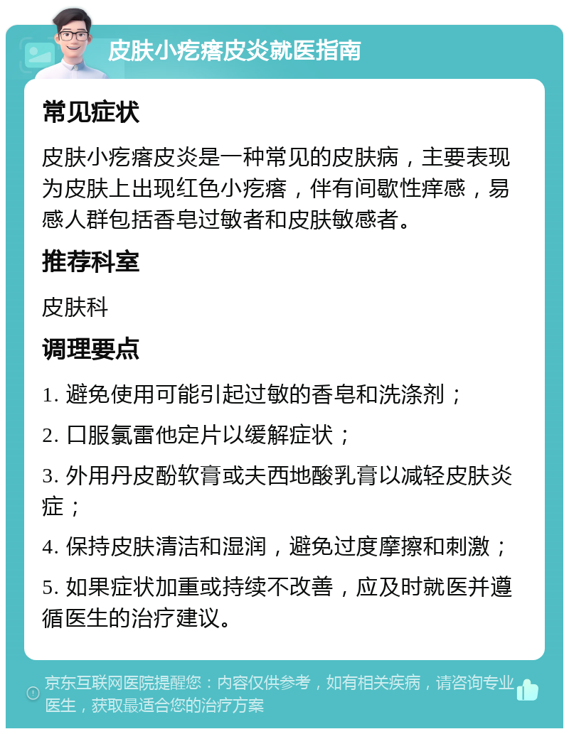 皮肤小疙瘩皮炎就医指南 常见症状 皮肤小疙瘩皮炎是一种常见的皮肤病，主要表现为皮肤上出现红色小疙瘩，伴有间歇性痒感，易感人群包括香皂过敏者和皮肤敏感者。 推荐科室 皮肤科 调理要点 1. 避免使用可能引起过敏的香皂和洗涤剂； 2. 口服氯雷他定片以缓解症状； 3. 外用丹皮酚软膏或夫西地酸乳膏以减轻皮肤炎症； 4. 保持皮肤清洁和湿润，避免过度摩擦和刺激； 5. 如果症状加重或持续不改善，应及时就医并遵循医生的治疗建议。