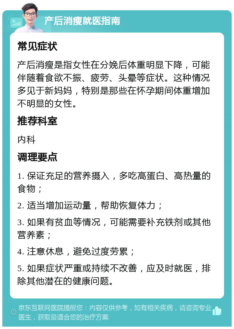 产后消瘦就医指南 常见症状 产后消瘦是指女性在分娩后体重明显下降，可能伴随着食欲不振、疲劳、头晕等症状。这种情况多见于新妈妈，特别是那些在怀孕期间体重增加不明显的女性。 推荐科室 内科 调理要点 1. 保证充足的营养摄入，多吃高蛋白、高热量的食物； 2. 适当增加运动量，帮助恢复体力； 3. 如果有贫血等情况，可能需要补充铁剂或其他营养素； 4. 注意休息，避免过度劳累； 5. 如果症状严重或持续不改善，应及时就医，排除其他潜在的健康问题。