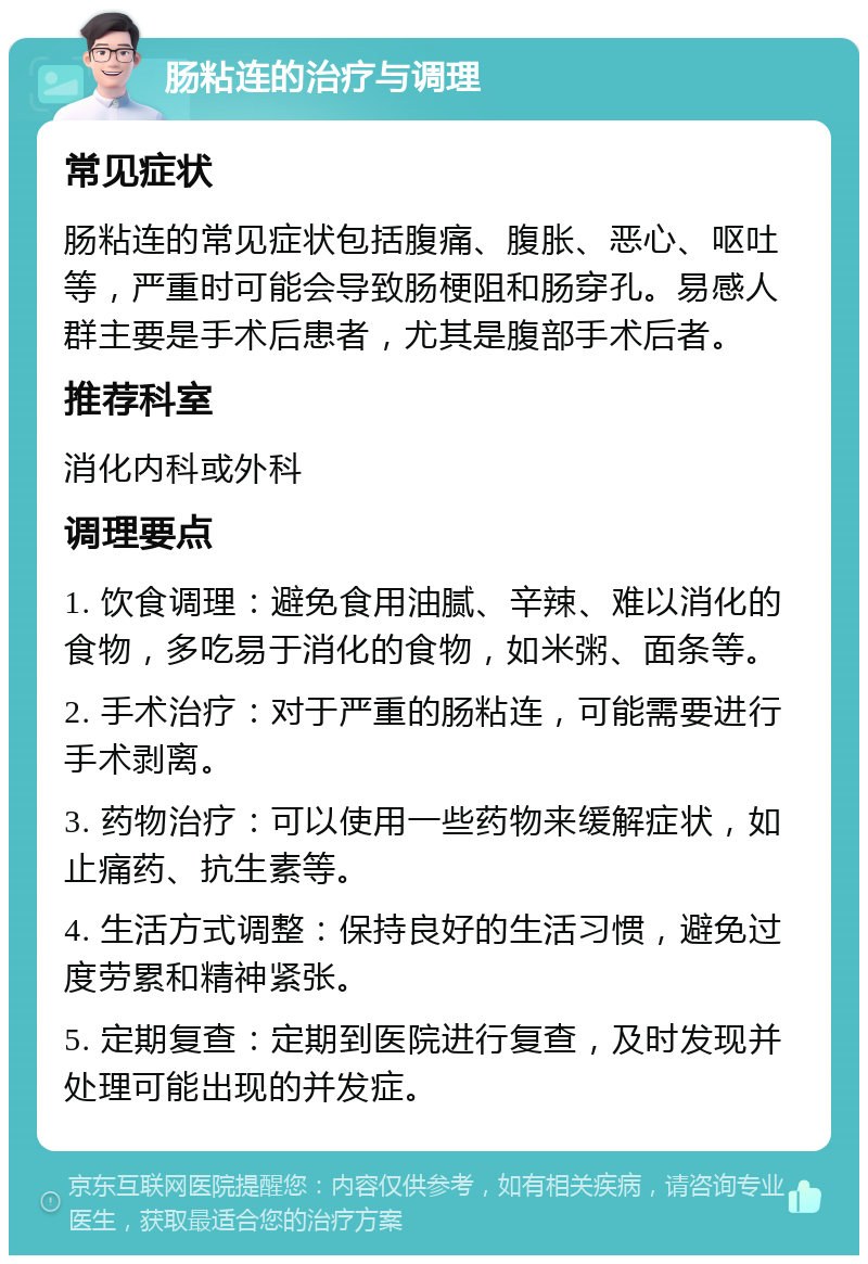 肠粘连的治疗与调理 常见症状 肠粘连的常见症状包括腹痛、腹胀、恶心、呕吐等，严重时可能会导致肠梗阻和肠穿孔。易感人群主要是手术后患者，尤其是腹部手术后者。 推荐科室 消化内科或外科 调理要点 1. 饮食调理：避免食用油腻、辛辣、难以消化的食物，多吃易于消化的食物，如米粥、面条等。 2. 手术治疗：对于严重的肠粘连，可能需要进行手术剥离。 3. 药物治疗：可以使用一些药物来缓解症状，如止痛药、抗生素等。 4. 生活方式调整：保持良好的生活习惯，避免过度劳累和精神紧张。 5. 定期复查：定期到医院进行复查，及时发现并处理可能出现的并发症。