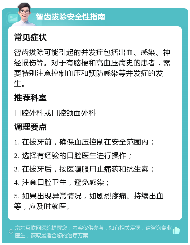 智齿拔除安全性指南 常见症状 智齿拔除可能引起的并发症包括出血、感染、神经损伤等。对于有脑梗和高血压病史的患者，需要特别注意控制血压和预防感染等并发症的发生。 推荐科室 口腔外科或口腔颌面外科 调理要点 1. 在拔牙前，确保血压控制在安全范围内； 2. 选择有经验的口腔医生进行操作； 3. 在拔牙后，按医嘱服用止痛药和抗生素； 4. 注意口腔卫生，避免感染； 5. 如果出现异常情况，如剧烈疼痛、持续出血等，应及时就医。