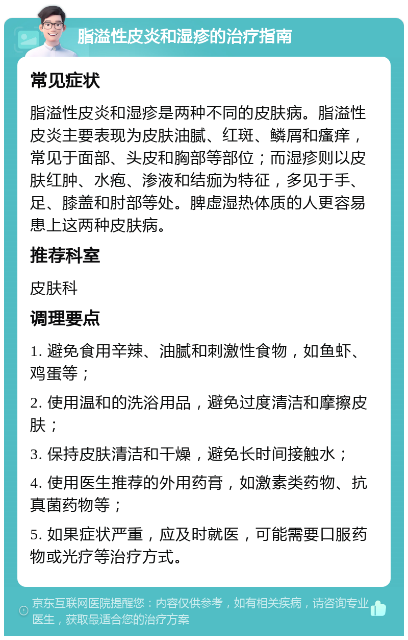 脂溢性皮炎和湿疹的治疗指南 常见症状 脂溢性皮炎和湿疹是两种不同的皮肤病。脂溢性皮炎主要表现为皮肤油腻、红斑、鳞屑和瘙痒，常见于面部、头皮和胸部等部位；而湿疹则以皮肤红肿、水疱、渗液和结痂为特征，多见于手、足、膝盖和肘部等处。脾虚湿热体质的人更容易患上这两种皮肤病。 推荐科室 皮肤科 调理要点 1. 避免食用辛辣、油腻和刺激性食物，如鱼虾、鸡蛋等； 2. 使用温和的洗浴用品，避免过度清洁和摩擦皮肤； 3. 保持皮肤清洁和干燥，避免长时间接触水； 4. 使用医生推荐的外用药膏，如激素类药物、抗真菌药物等； 5. 如果症状严重，应及时就医，可能需要口服药物或光疗等治疗方式。