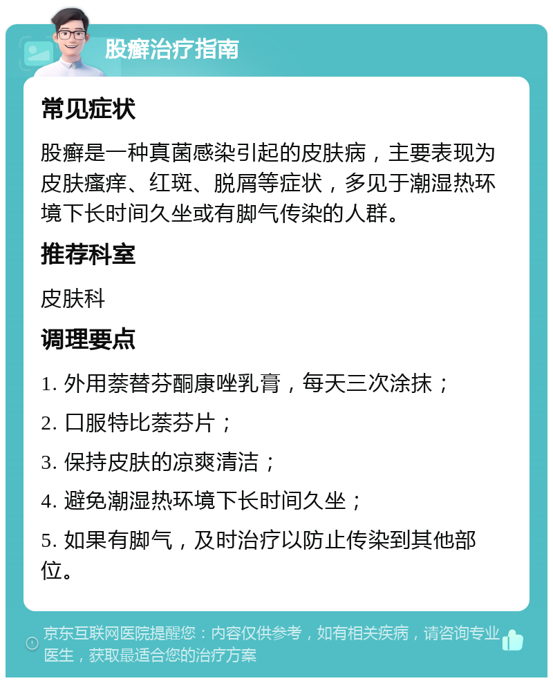 股癣治疗指南 常见症状 股癣是一种真菌感染引起的皮肤病，主要表现为皮肤瘙痒、红斑、脱屑等症状，多见于潮湿热环境下长时间久坐或有脚气传染的人群。 推荐科室 皮肤科 调理要点 1. 外用萘替芬酮康唑乳膏，每天三次涂抹； 2. 口服特比萘芬片； 3. 保持皮肤的凉爽清洁； 4. 避免潮湿热环境下长时间久坐； 5. 如果有脚气，及时治疗以防止传染到其他部位。