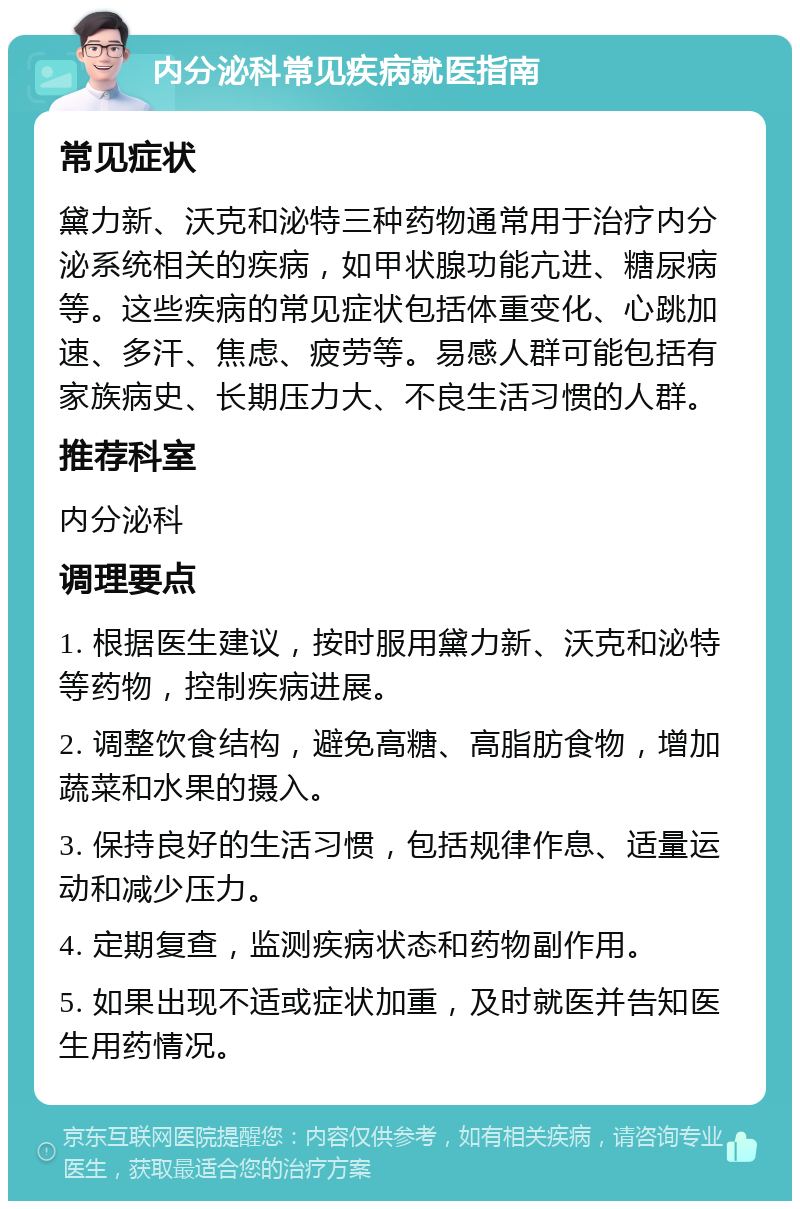 内分泌科常见疾病就医指南 常见症状 黛力新、沃克和泌特三种药物通常用于治疗内分泌系统相关的疾病，如甲状腺功能亢进、糖尿病等。这些疾病的常见症状包括体重变化、心跳加速、多汗、焦虑、疲劳等。易感人群可能包括有家族病史、长期压力大、不良生活习惯的人群。 推荐科室 内分泌科 调理要点 1. 根据医生建议，按时服用黛力新、沃克和泌特等药物，控制疾病进展。 2. 调整饮食结构，避免高糖、高脂肪食物，增加蔬菜和水果的摄入。 3. 保持良好的生活习惯，包括规律作息、适量运动和减少压力。 4. 定期复查，监测疾病状态和药物副作用。 5. 如果出现不适或症状加重，及时就医并告知医生用药情况。