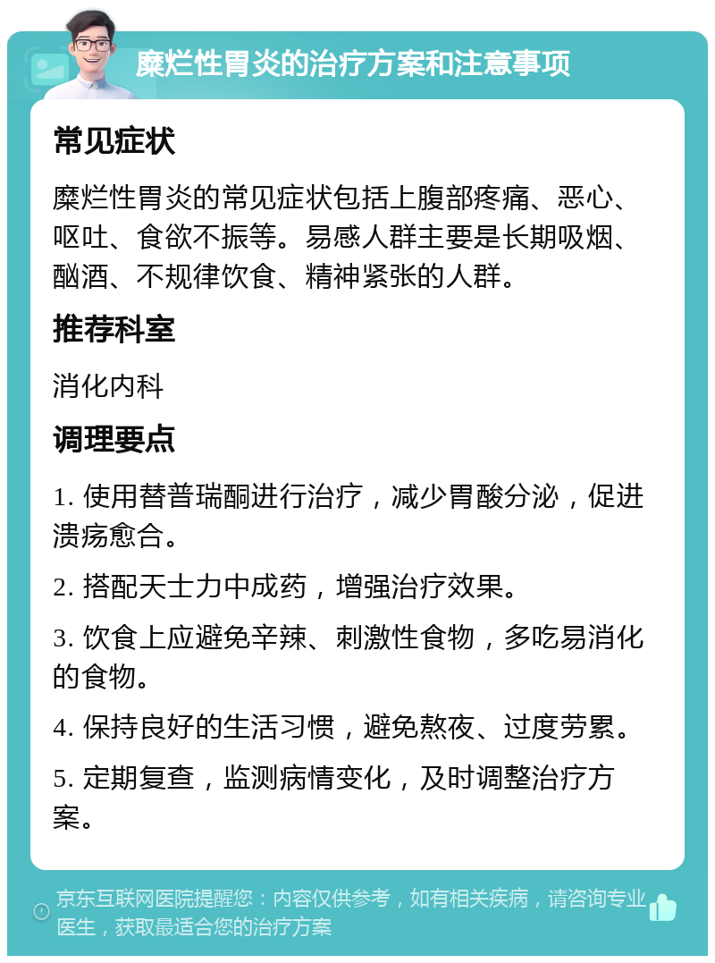 糜烂性胃炎的治疗方案和注意事项 常见症状 糜烂性胃炎的常见症状包括上腹部疼痛、恶心、呕吐、食欲不振等。易感人群主要是长期吸烟、酗酒、不规律饮食、精神紧张的人群。 推荐科室 消化内科 调理要点 1. 使用替普瑞酮进行治疗，减少胃酸分泌，促进溃疡愈合。 2. 搭配天士力中成药，增强治疗效果。 3. 饮食上应避免辛辣、刺激性食物，多吃易消化的食物。 4. 保持良好的生活习惯，避免熬夜、过度劳累。 5. 定期复查，监测病情变化，及时调整治疗方案。