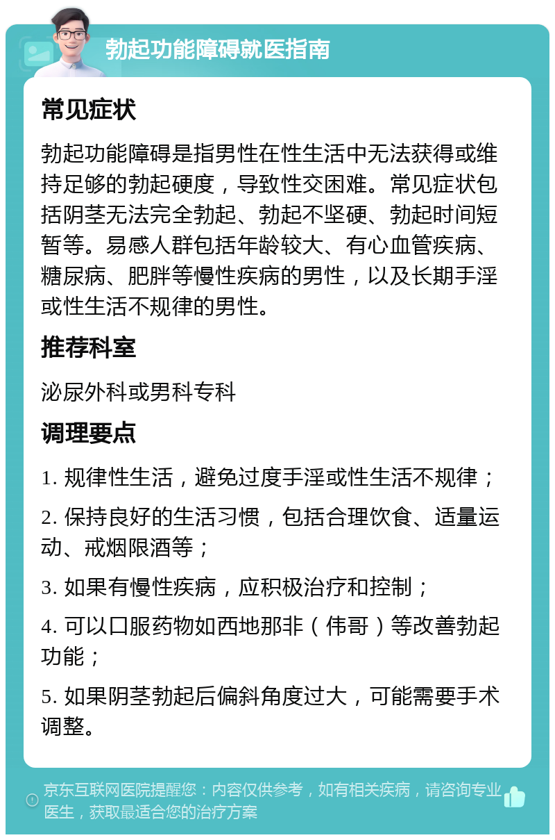 勃起功能障碍就医指南 常见症状 勃起功能障碍是指男性在性生活中无法获得或维持足够的勃起硬度，导致性交困难。常见症状包括阴茎无法完全勃起、勃起不坚硬、勃起时间短暂等。易感人群包括年龄较大、有心血管疾病、糖尿病、肥胖等慢性疾病的男性，以及长期手淫或性生活不规律的男性。 推荐科室 泌尿外科或男科专科 调理要点 1. 规律性生活，避免过度手淫或性生活不规律； 2. 保持良好的生活习惯，包括合理饮食、适量运动、戒烟限酒等； 3. 如果有慢性疾病，应积极治疗和控制； 4. 可以口服药物如西地那非（伟哥）等改善勃起功能； 5. 如果阴茎勃起后偏斜角度过大，可能需要手术调整。