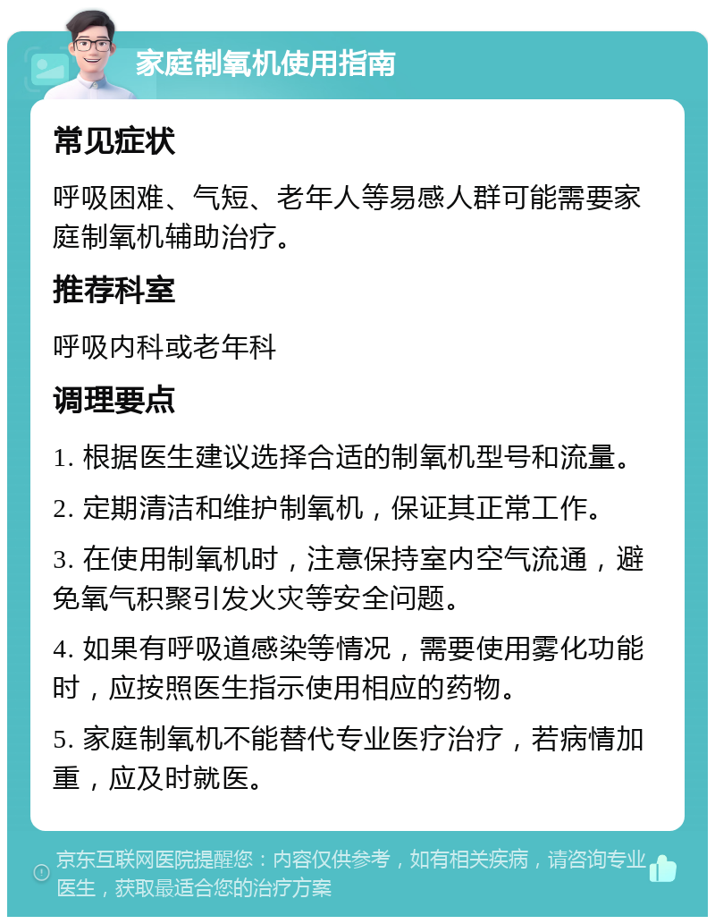 家庭制氧机使用指南 常见症状 呼吸困难、气短、老年人等易感人群可能需要家庭制氧机辅助治疗。 推荐科室 呼吸内科或老年科 调理要点 1. 根据医生建议选择合适的制氧机型号和流量。 2. 定期清洁和维护制氧机，保证其正常工作。 3. 在使用制氧机时，注意保持室内空气流通，避免氧气积聚引发火灾等安全问题。 4. 如果有呼吸道感染等情况，需要使用雾化功能时，应按照医生指示使用相应的药物。 5. 家庭制氧机不能替代专业医疗治疗，若病情加重，应及时就医。