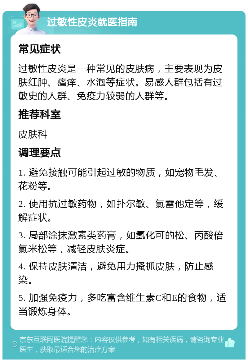 过敏性皮炎就医指南 常见症状 过敏性皮炎是一种常见的皮肤病，主要表现为皮肤红肿、瘙痒、水泡等症状。易感人群包括有过敏史的人群、免疫力较弱的人群等。 推荐科室 皮肤科 调理要点 1. 避免接触可能引起过敏的物质，如宠物毛发、花粉等。 2. 使用抗过敏药物，如扑尔敏、氯雷他定等，缓解症状。 3. 局部涂抹激素类药膏，如氢化可的松、丙酸倍氯米松等，减轻皮肤炎症。 4. 保持皮肤清洁，避免用力搔抓皮肤，防止感染。 5. 加强免疫力，多吃富含维生素C和E的食物，适当锻炼身体。