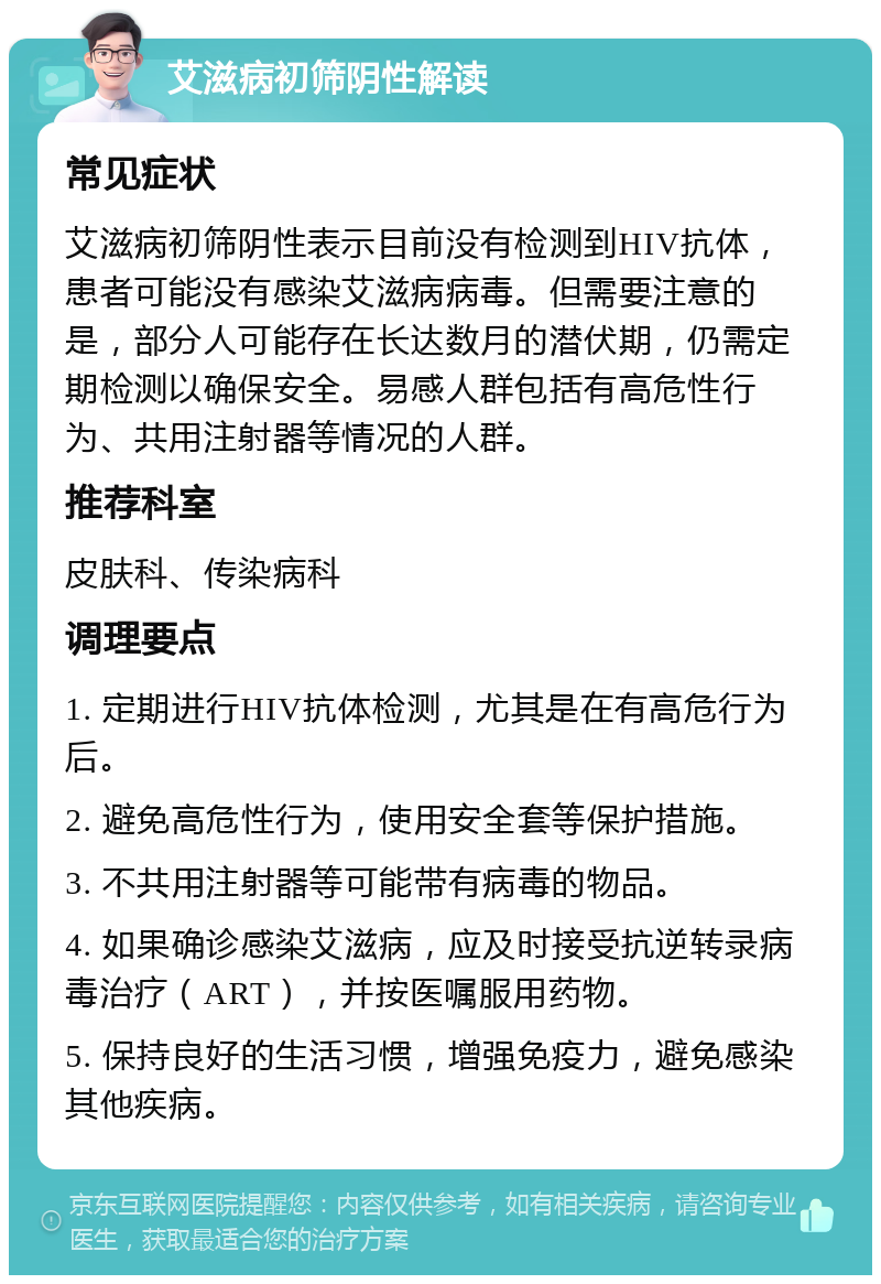 艾滋病初筛阴性解读 常见症状 艾滋病初筛阴性表示目前没有检测到HIV抗体，患者可能没有感染艾滋病病毒。但需要注意的是，部分人可能存在长达数月的潜伏期，仍需定期检测以确保安全。易感人群包括有高危性行为、共用注射器等情况的人群。 推荐科室 皮肤科、传染病科 调理要点 1. 定期进行HIV抗体检测，尤其是在有高危行为后。 2. 避免高危性行为，使用安全套等保护措施。 3. 不共用注射器等可能带有病毒的物品。 4. 如果确诊感染艾滋病，应及时接受抗逆转录病毒治疗（ART），并按医嘱服用药物。 5. 保持良好的生活习惯，增强免疫力，避免感染其他疾病。