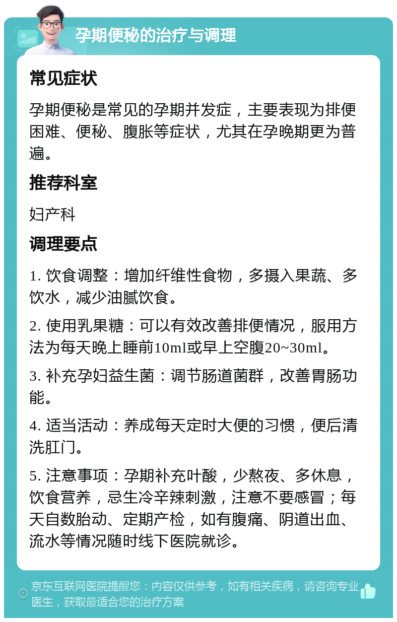 孕期便秘的治疗与调理 常见症状 孕期便秘是常见的孕期并发症，主要表现为排便困难、便秘、腹胀等症状，尤其在孕晚期更为普遍。 推荐科室 妇产科 调理要点 1. 饮食调整：增加纤维性食物，多摄入果蔬、多饮水，减少油腻饮食。 2. 使用乳果糖：可以有效改善排便情况，服用方法为每天晚上睡前10ml或早上空腹20~30ml。 3. 补充孕妇益生菌：调节肠道菌群，改善胃肠功能。 4. 适当活动：养成每天定时大便的习惯，便后清洗肛门。 5. 注意事项：孕期补充叶酸，少熬夜、多休息，饮食营养，忌生冷辛辣刺激，注意不要感冒；每天自数胎动、定期产检，如有腹痛、阴道出血、流水等情况随时线下医院就诊。