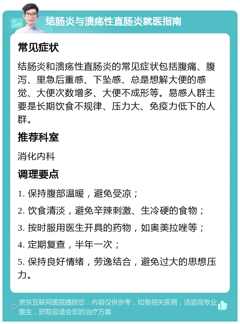 结肠炎与溃疡性直肠炎就医指南 常见症状 结肠炎和溃疡性直肠炎的常见症状包括腹痛、腹泻、里急后重感、下坠感、总是想解大便的感觉、大便次数增多、大便不成形等。易感人群主要是长期饮食不规律、压力大、免疫力低下的人群。 推荐科室 消化内科 调理要点 1. 保持腹部温暖，避免受凉； 2. 饮食清淡，避免辛辣刺激、生冷硬的食物； 3. 按时服用医生开具的药物，如奥美拉唑等； 4. 定期复查，半年一次； 5. 保持良好情绪，劳逸结合，避免过大的思想压力。