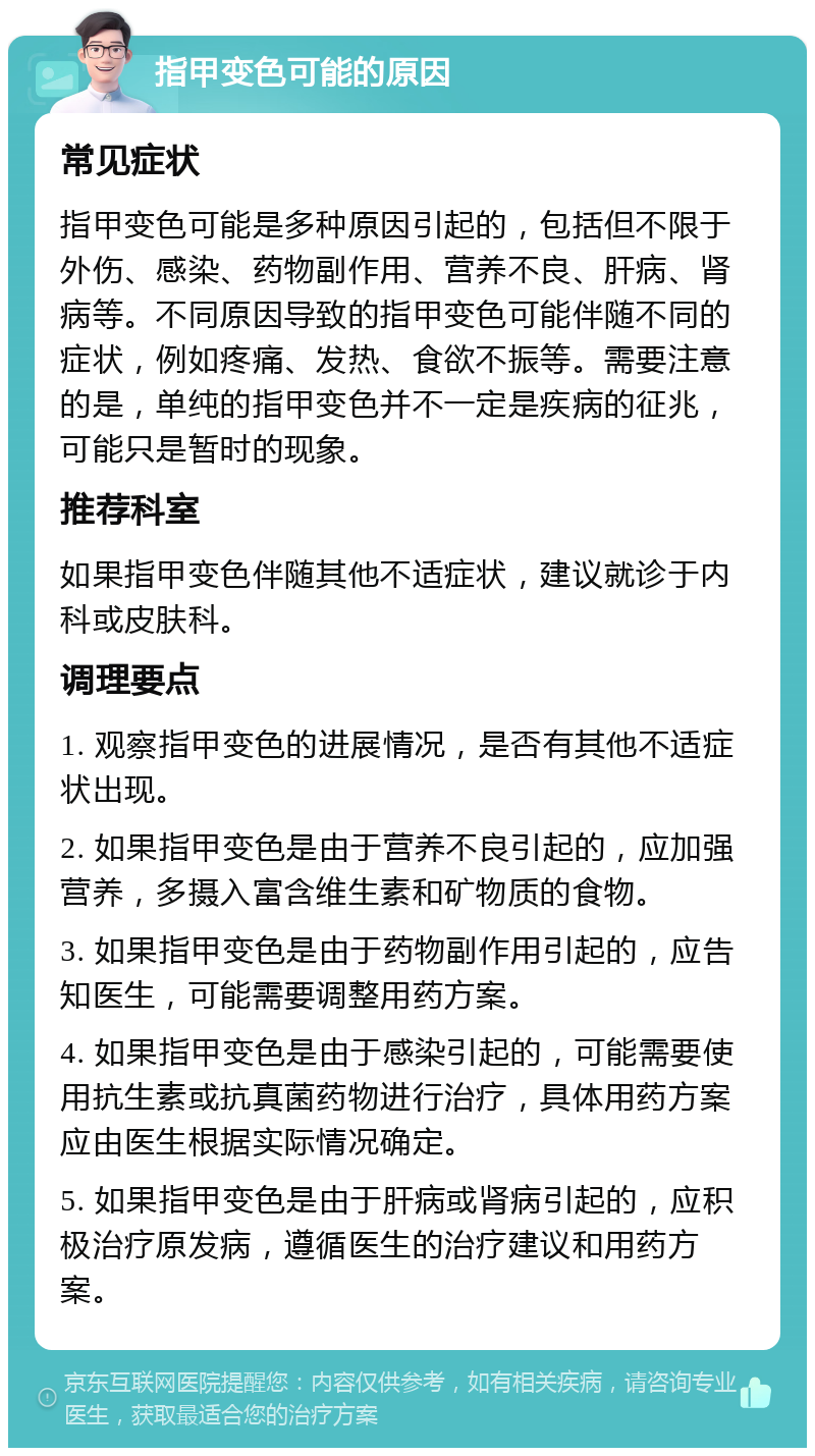 指甲变色可能的原因 常见症状 指甲变色可能是多种原因引起的，包括但不限于外伤、感染、药物副作用、营养不良、肝病、肾病等。不同原因导致的指甲变色可能伴随不同的症状，例如疼痛、发热、食欲不振等。需要注意的是，单纯的指甲变色并不一定是疾病的征兆，可能只是暂时的现象。 推荐科室 如果指甲变色伴随其他不适症状，建议就诊于内科或皮肤科。 调理要点 1. 观察指甲变色的进展情况，是否有其他不适症状出现。 2. 如果指甲变色是由于营养不良引起的，应加强营养，多摄入富含维生素和矿物质的食物。 3. 如果指甲变色是由于药物副作用引起的，应告知医生，可能需要调整用药方案。 4. 如果指甲变色是由于感染引起的，可能需要使用抗生素或抗真菌药物进行治疗，具体用药方案应由医生根据实际情况确定。 5. 如果指甲变色是由于肝病或肾病引起的，应积极治疗原发病，遵循医生的治疗建议和用药方案。