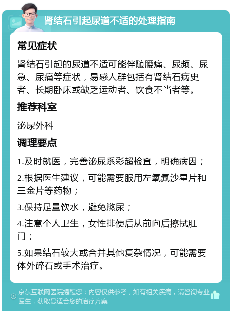 肾结石引起尿道不适的处理指南 常见症状 肾结石引起的尿道不适可能伴随腰痛、尿频、尿急、尿痛等症状，易感人群包括有肾结石病史者、长期卧床或缺乏运动者、饮食不当者等。 推荐科室 泌尿外科 调理要点 1.及时就医，完善泌尿系彩超检查，明确病因； 2.根据医生建议，可能需要服用左氧氟沙星片和三金片等药物； 3.保持足量饮水，避免憋尿； 4.注意个人卫生，女性排便后从前向后擦拭肛门； 5.如果结石较大或合并其他复杂情况，可能需要体外碎石或手术治疗。