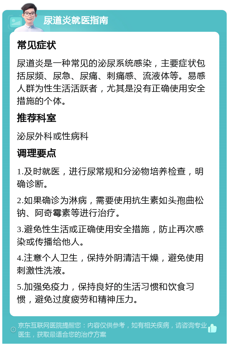 尿道炎就医指南 常见症状 尿道炎是一种常见的泌尿系统感染，主要症状包括尿频、尿急、尿痛、刺痛感、流液体等。易感人群为性生活活跃者，尤其是没有正确使用安全措施的个体。 推荐科室 泌尿外科或性病科 调理要点 1.及时就医，进行尿常规和分泌物培养检查，明确诊断。 2.如果确诊为淋病，需要使用抗生素如头孢曲松钠、阿奇霉素等进行治疗。 3.避免性生活或正确使用安全措施，防止再次感染或传播给他人。 4.注意个人卫生，保持外阴清洁干燥，避免使用刺激性洗液。 5.加强免疫力，保持良好的生活习惯和饮食习惯，避免过度疲劳和精神压力。