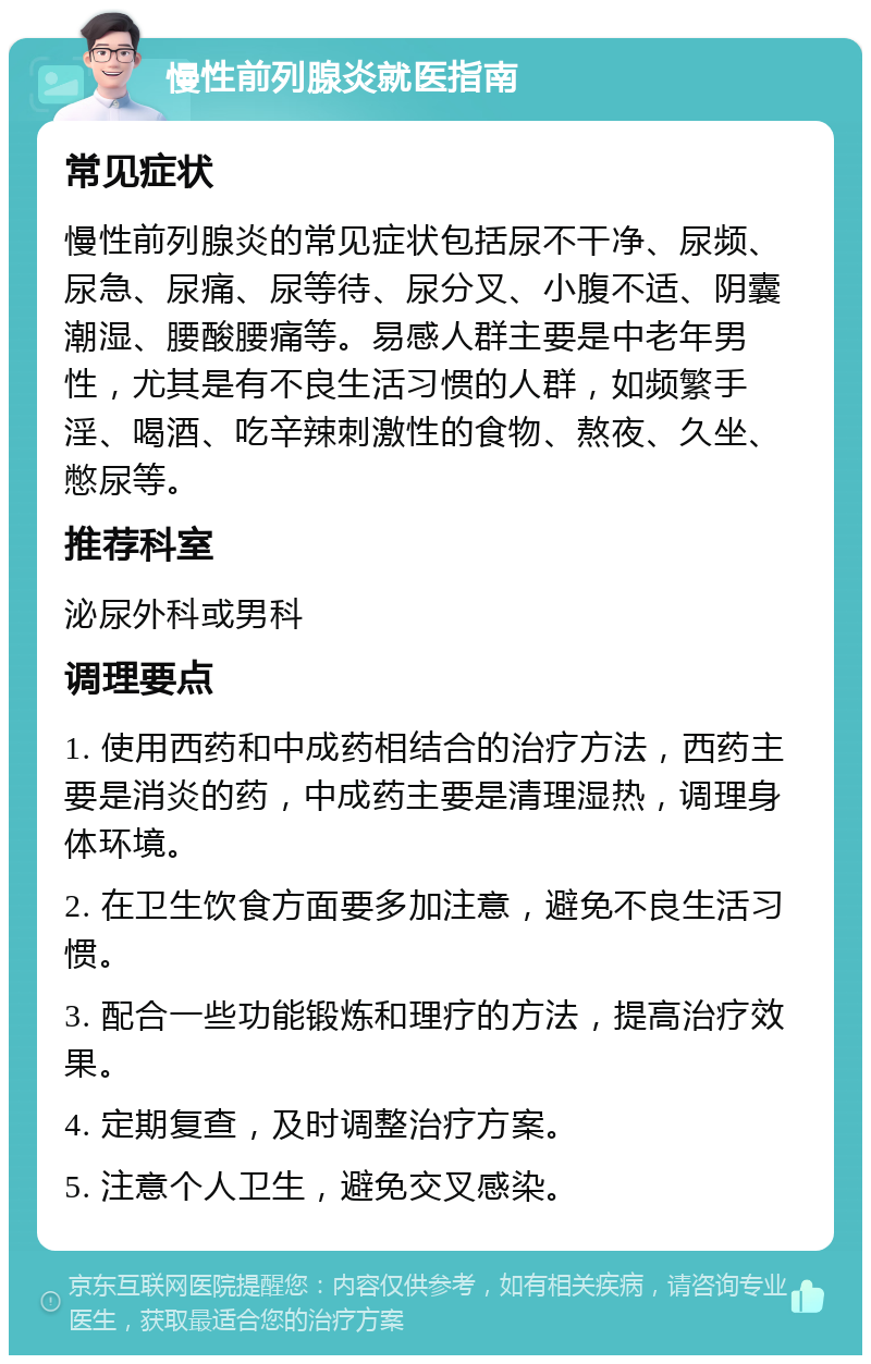 慢性前列腺炎就医指南 常见症状 慢性前列腺炎的常见症状包括尿不干净、尿频、尿急、尿痛、尿等待、尿分叉、小腹不适、阴囊潮湿、腰酸腰痛等。易感人群主要是中老年男性，尤其是有不良生活习惯的人群，如频繁手淫、喝酒、吃辛辣刺激性的食物、熬夜、久坐、憋尿等。 推荐科室 泌尿外科或男科 调理要点 1. 使用西药和中成药相结合的治疗方法，西药主要是消炎的药，中成药主要是清理湿热，调理身体环境。 2. 在卫生饮食方面要多加注意，避免不良生活习惯。 3. 配合一些功能锻炼和理疗的方法，提高治疗效果。 4. 定期复查，及时调整治疗方案。 5. 注意个人卫生，避免交叉感染。