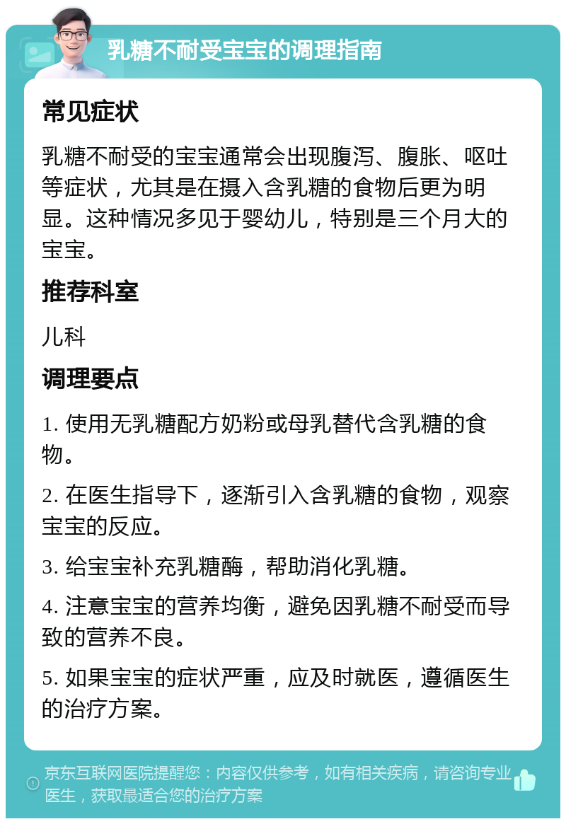 乳糖不耐受宝宝的调理指南 常见症状 乳糖不耐受的宝宝通常会出现腹泻、腹胀、呕吐等症状，尤其是在摄入含乳糖的食物后更为明显。这种情况多见于婴幼儿，特别是三个月大的宝宝。 推荐科室 儿科 调理要点 1. 使用无乳糖配方奶粉或母乳替代含乳糖的食物。 2. 在医生指导下，逐渐引入含乳糖的食物，观察宝宝的反应。 3. 给宝宝补充乳糖酶，帮助消化乳糖。 4. 注意宝宝的营养均衡，避免因乳糖不耐受而导致的营养不良。 5. 如果宝宝的症状严重，应及时就医，遵循医生的治疗方案。