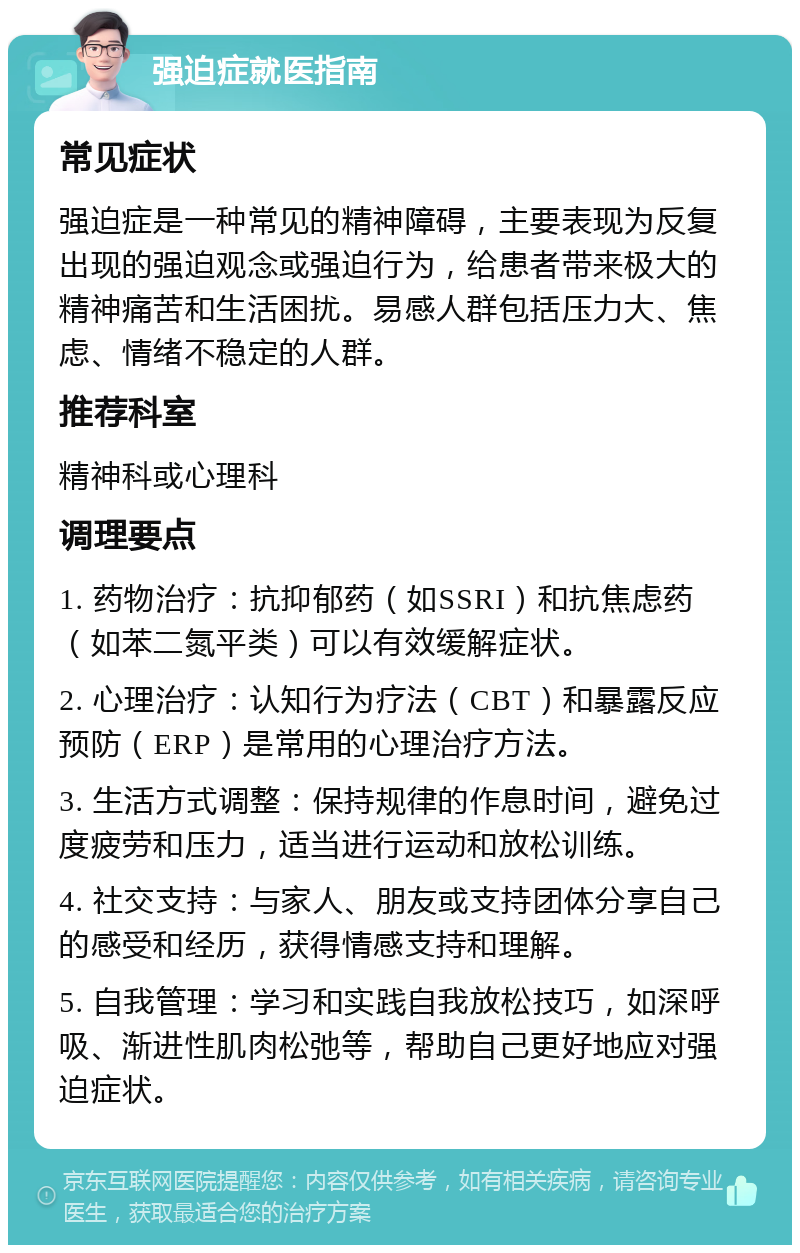 强迫症就医指南 常见症状 强迫症是一种常见的精神障碍，主要表现为反复出现的强迫观念或强迫行为，给患者带来极大的精神痛苦和生活困扰。易感人群包括压力大、焦虑、情绪不稳定的人群。 推荐科室 精神科或心理科 调理要点 1. 药物治疗：抗抑郁药（如SSRI）和抗焦虑药（如苯二氮平类）可以有效缓解症状。 2. 心理治疗：认知行为疗法（CBT）和暴露反应预防（ERP）是常用的心理治疗方法。 3. 生活方式调整：保持规律的作息时间，避免过度疲劳和压力，适当进行运动和放松训练。 4. 社交支持：与家人、朋友或支持团体分享自己的感受和经历，获得情感支持和理解。 5. 自我管理：学习和实践自我放松技巧，如深呼吸、渐进性肌肉松弛等，帮助自己更好地应对强迫症状。