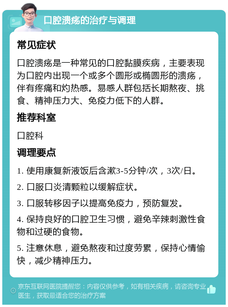 口腔溃疡的治疗与调理 常见症状 口腔溃疡是一种常见的口腔黏膜疾病，主要表现为口腔内出现一个或多个圆形或椭圆形的溃疡，伴有疼痛和灼热感。易感人群包括长期熬夜、挑食、精神压力大、免疫力低下的人群。 推荐科室 口腔科 调理要点 1. 使用康复新液饭后含漱3-5分钟/次，3次/日。 2. 口服口炎清颗粒以缓解症状。 3. 口服转移因子以提高免疫力，预防复发。 4. 保持良好的口腔卫生习惯，避免辛辣刺激性食物和过硬的食物。 5. 注意休息，避免熬夜和过度劳累，保持心情愉快，减少精神压力。