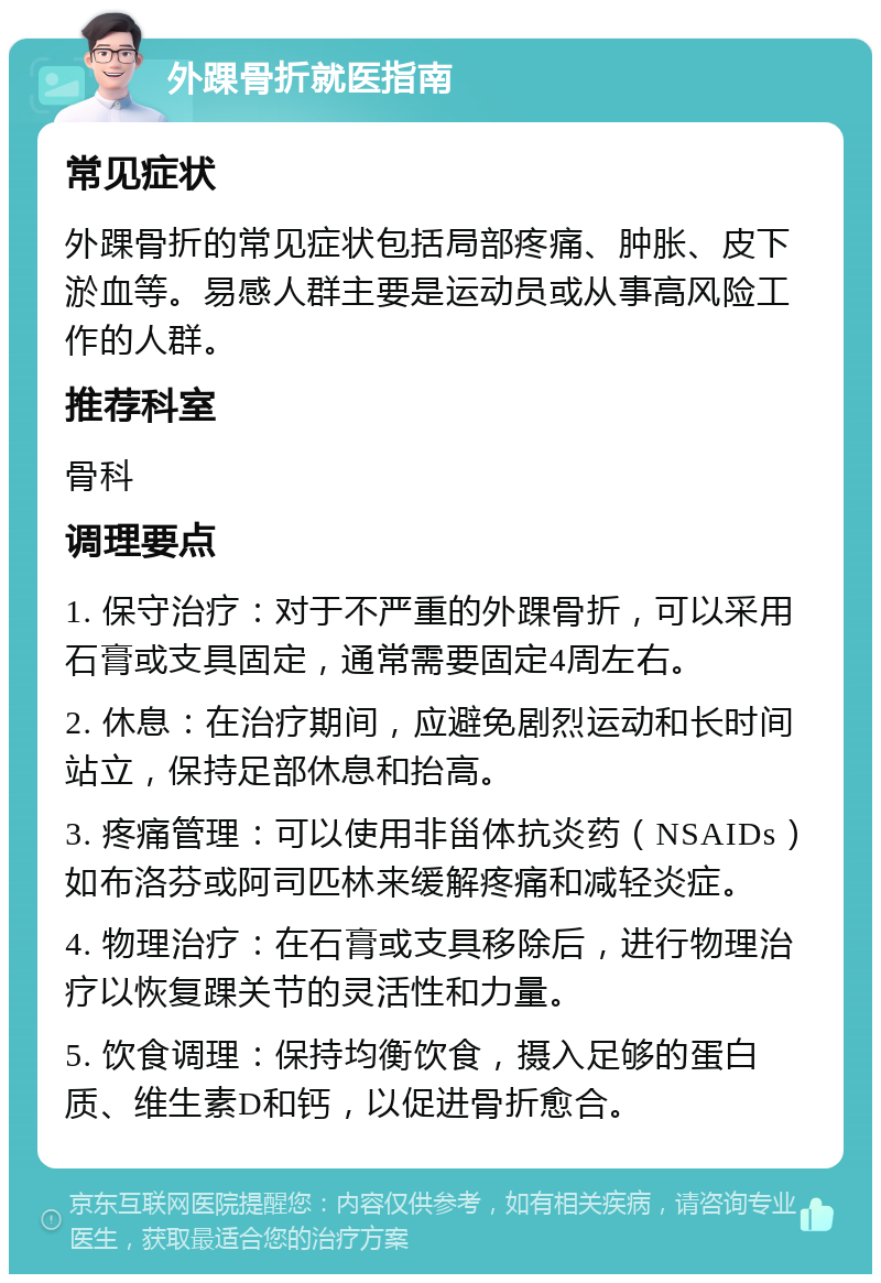 外踝骨折就医指南 常见症状 外踝骨折的常见症状包括局部疼痛、肿胀、皮下淤血等。易感人群主要是运动员或从事高风险工作的人群。 推荐科室 骨科 调理要点 1. 保守治疗：对于不严重的外踝骨折，可以采用石膏或支具固定，通常需要固定4周左右。 2. 休息：在治疗期间，应避免剧烈运动和长时间站立，保持足部休息和抬高。 3. 疼痛管理：可以使用非甾体抗炎药（NSAIDs）如布洛芬或阿司匹林来缓解疼痛和减轻炎症。 4. 物理治疗：在石膏或支具移除后，进行物理治疗以恢复踝关节的灵活性和力量。 5. 饮食调理：保持均衡饮食，摄入足够的蛋白质、维生素D和钙，以促进骨折愈合。