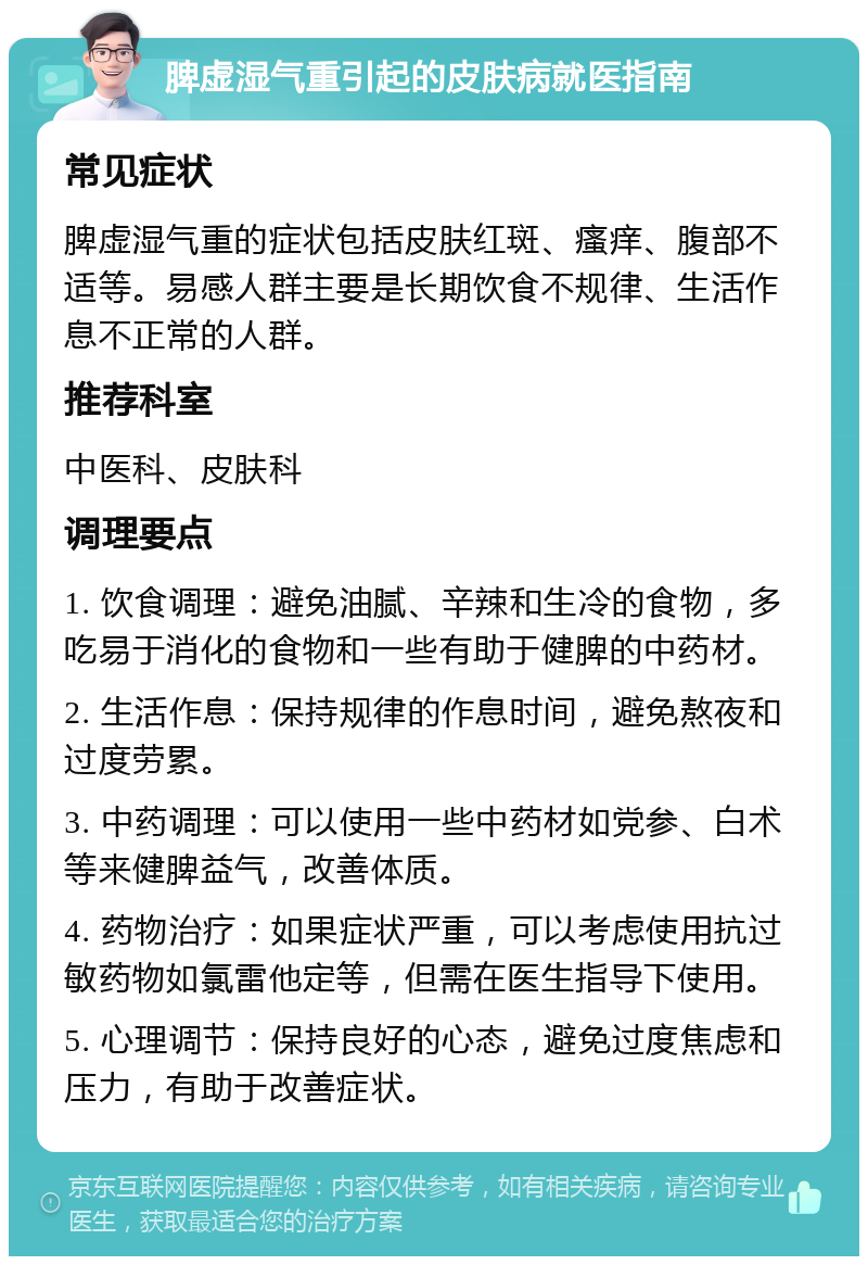 脾虚湿气重引起的皮肤病就医指南 常见症状 脾虚湿气重的症状包括皮肤红斑、瘙痒、腹部不适等。易感人群主要是长期饮食不规律、生活作息不正常的人群。 推荐科室 中医科、皮肤科 调理要点 1. 饮食调理：避免油腻、辛辣和生冷的食物，多吃易于消化的食物和一些有助于健脾的中药材。 2. 生活作息：保持规律的作息时间，避免熬夜和过度劳累。 3. 中药调理：可以使用一些中药材如党参、白术等来健脾益气，改善体质。 4. 药物治疗：如果症状严重，可以考虑使用抗过敏药物如氯雷他定等，但需在医生指导下使用。 5. 心理调节：保持良好的心态，避免过度焦虑和压力，有助于改善症状。