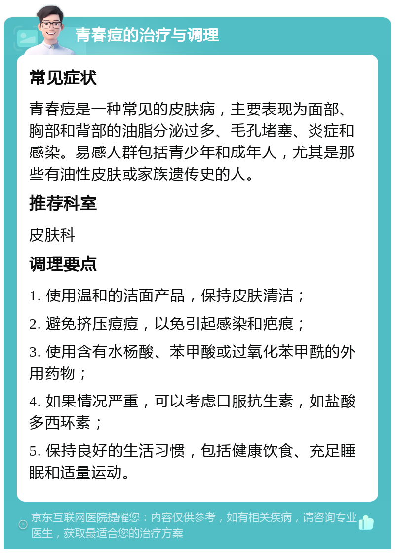 青春痘的治疗与调理 常见症状 青春痘是一种常见的皮肤病，主要表现为面部、胸部和背部的油脂分泌过多、毛孔堵塞、炎症和感染。易感人群包括青少年和成年人，尤其是那些有油性皮肤或家族遗传史的人。 推荐科室 皮肤科 调理要点 1. 使用温和的洁面产品，保持皮肤清洁； 2. 避免挤压痘痘，以免引起感染和疤痕； 3. 使用含有水杨酸、苯甲酸或过氧化苯甲酰的外用药物； 4. 如果情况严重，可以考虑口服抗生素，如盐酸多西环素； 5. 保持良好的生活习惯，包括健康饮食、充足睡眠和适量运动。