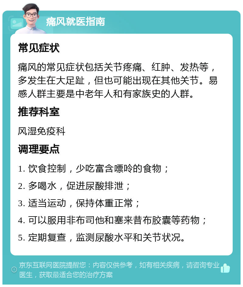 痛风就医指南 常见症状 痛风的常见症状包括关节疼痛、红肿、发热等，多发生在大足趾，但也可能出现在其他关节。易感人群主要是中老年人和有家族史的人群。 推荐科室 风湿免疫科 调理要点 1. 饮食控制，少吃富含嘌呤的食物； 2. 多喝水，促进尿酸排泄； 3. 适当运动，保持体重正常； 4. 可以服用非布司他和塞来昔布胶囊等药物； 5. 定期复查，监测尿酸水平和关节状况。